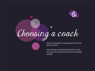 Title page
Choosing a coach
   Sub Heading goes here…	

              Are	
  you	
  interested	
  in	
  coaching	
  but	
  don’t	
  know	
  
              where	
  to	
  start?	
  	
  
              	
  
              Interna7onal	
  coach	
  Danielle	
  Marchant	
  shares	
  
              the	
  top	
  twelve	
  myths	
  that	
  will	
  stop	
  you	
  ge>ng	
  
              started!	
  	
  
              	
  
 