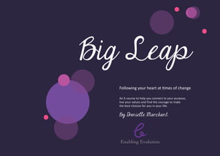 Big Leap
  Following your heart at times of change

  An E-­ ourse to help you connect to your purpose,
        c
  live your values and find the courage to make
  the best choices for you in your life.


  By Danielle Marchant




  Enabling Evolution
 