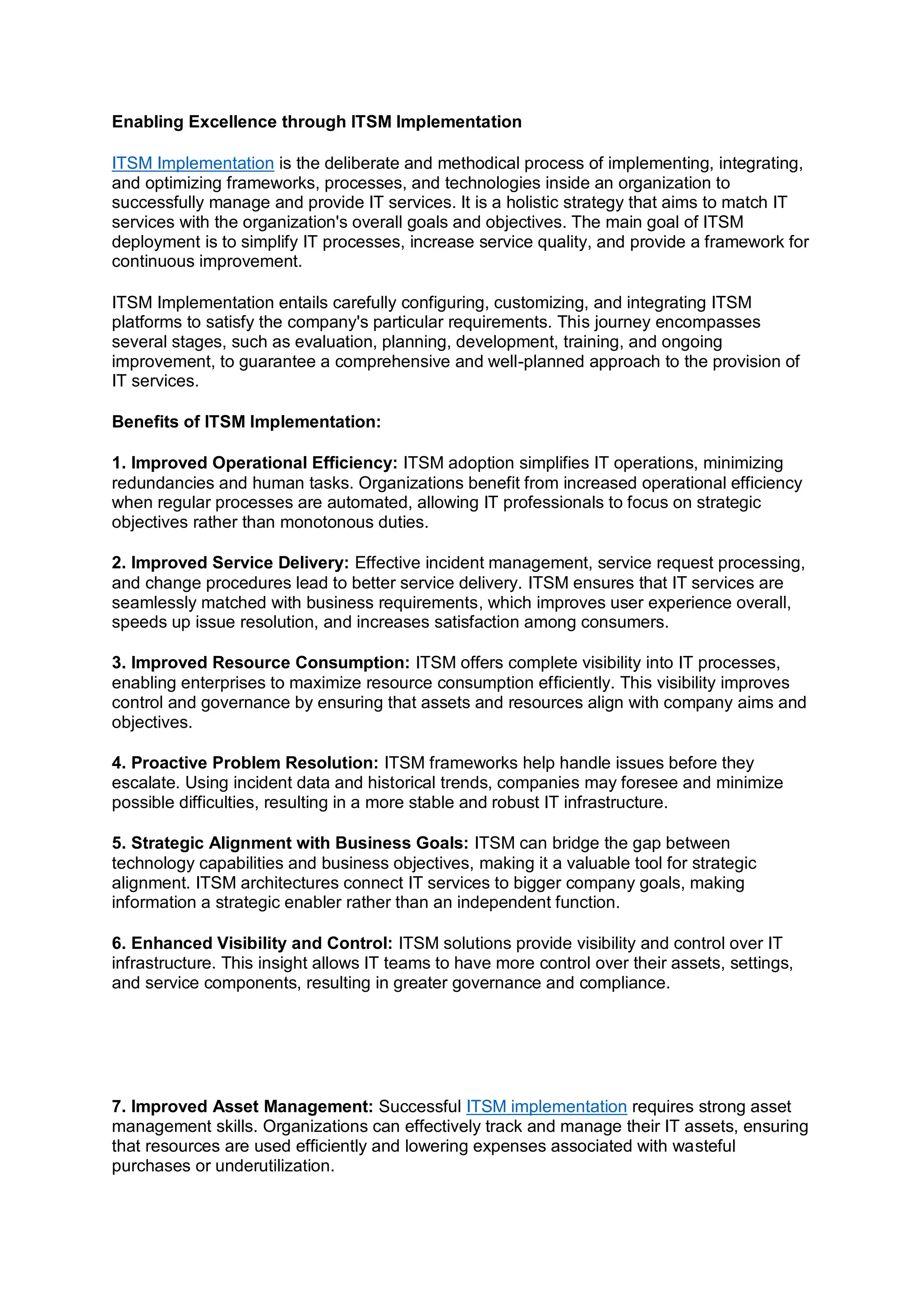 Enabling Excellence through ITSM Implementation
ITSM Implementation is the deliberate and methodical process of implementing, integrating,
and optimizing frameworks, processes, and technologies inside an organization to
successfully manage and provide IT services. It is a holistic strategy that aims to match IT
services with the organization's overall goals and objectives. The main goal of ITSM
deployment is to simplify IT processes, increase service quality, and provide a framework for
continuous improvement.
ITSM Implementation entails carefully configuring, customizing, and integrating ITSM
platforms to satisfy the company's particular requirements. This journey encompasses
several stages, such as evaluation, planning, development, training, and ongoing
improvement, to guarantee a comprehensive and well-planned approach to the provision of
IT services.
Benefits of ITSM Implementation:
1. Improved Operational Efficiency: ITSM adoption simplifies IT operations, minimizing
redundancies and human tasks. Organizations benefit from increased operational efficiency
when regular processes are automated, allowing IT professionals to focus on strategic
objectives rather than monotonous duties.
2. Improved Service Delivery: Effective incident management, service request processing,
and change procedures lead to better service delivery. ITSM ensures that IT services are
seamlessly matched with business requirements, which improves user experience overall,
speeds up issue resolution, and increases satisfaction among consumers.
3. Improved Resource Consumption: ITSM offers complete visibility into IT processes,
enabling enterprises to maximize resource consumption efficiently. This visibility improves
control and governance by ensuring that assets and resources align with company aims and
objectives.
4. Proactive Problem Resolution: ITSM frameworks help handle issues before they
escalate. Using incident data and historical trends, companies may foresee and minimize
possible difficulties, resulting in a more stable and robust IT infrastructure.
5. Strategic Alignment with Business Goals: ITSM can bridge the gap between
technology capabilities and business objectives, making it a valuable tool for strategic
alignment. ITSM architectures connect IT services to bigger company goals, making
information a strategic enabler rather than an independent function.
6. Enhanced Visibility and Control: ITSM solutions provide visibility and control over IT
infrastructure. This insight allows IT teams to have more control over their assets, settings,
and service components, resulting in greater governance and compliance.
7. Improved Asset Management: Successful ITSM implementation requires strong asset
management skills. Organizations can effectively track and manage their IT assets, ensuring
that resources are used efficiently and lowering expenses associated with wasteful
purchases or underutilization.
 