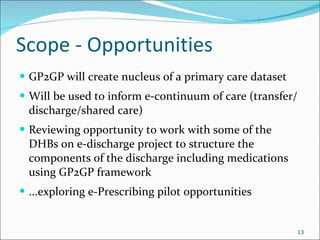 Scope - Opportunities GP2GP will create nucleus of a primary care dataset Will be used to inform e-continuum of care (transfer/discharge/shared care) Reviewing opportunity to work with some of the DHBs on e-discharge project to structure the components of the discharge including medications using GP2GP framework ...exploring e-Prescribing pilot opportunities 