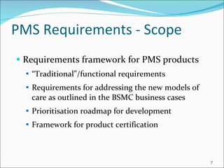 PMS Requirements - Scope Requirements framework for PMS products “ Traditional”/functional requirements Requirements for addressing the new models of care as outlined in the BSMC business cases Prioritisation roadmap for development Framework for product certification 