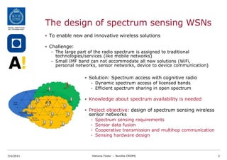 The design of spectrum sensing WSNs
           • To enable new and innovative wireless solutions

           • Challenge:
             - The large part of the radio spectrum is assigned to traditional
               technologies/services (like mobile networks)
             - Small IMF band can not accommodate all new solutions (WiFi,
               personal networks, sensor networks, device to device communication)

                           • Solution: Spectrum access with cognitive radio
                              - Dynamic spectrum access of licensed bands
                              - Efficient spectrum sharing in open spectrum

                           • Knowledge about spectrum availability is needed

                           • Project objective: design of spectrum sensing wireless
                             sensor networks
                              -   Spectrum sensing requirements
                              -   Sensor data fusion
                              -   Cooperative transmission and multihop communication
                              -   Sensing hardware design



7/4/2011                       Viktoria Fodor -- Nordite CROPS                          2
 