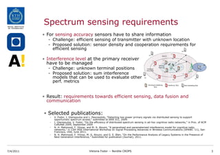 Spectrum sensing requirements
           • For sensing accuracy sensors have to share information
             - Challenge: efficient sensing of transmitter with unknown location
             - Proposed solution: sensor density and cooperation requirements for
               efficient sensing

           • Interference level at the primary receiver
             have to be managed
             - Challenge: unknown terminal positions
             - Proposed solution: sum interference
               models that can be used to evaluate other
               perf. metrics


           • Result: requirements towards efficient sensing, data fusion and
             communication

           • Selected publications:
              -   V. Fodor, I. Glaropoulos and L. Pescosolido, "Detecting low-power primary signals via distributed sensing to support
                  opportunistic spectrum access," submitted to IEEE ICC, 2009.
              -   I. Glaropoulos, V. Fodor, "On the efficiency of distributed spectrum sensing in ad-hoc cognitive radio networks," in Proc. of ACM
                  CoRoNet 2009, September 2009
              -   N. H. Mahmood, F. Yilmaz, and M.-S. Alouini, “A generalized and parameterized interference model for cognitive radio
                  networks,” in 12th IEEE International Workshop on Signal Processing Advances in Wireless Communications (SPAWC ’11), San
                  Francisco, USA, June 2011.
              -   N. H. Mahmood, F. Yilmaz, M.-S. Alouini, and G. E. Øien, “On the Performance Analysis of Legacy Systems in the Presence of
                  Next Generation Interference,” Submitted for publication (Journal), 2011.




7/4/2011                                       Viktoria Fodor -- Nordite CROPS                                                                        3
 
