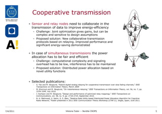 Cooperative transmission
           • Sensor and relay nodes need to collaborate in the
             transmission of data to improve energy-efficiency
             - Challenge: Joint optimization gives gains, but can be
               complex and sensitive to design assumptions
             - Proposed solution: New collaborative transmission
               protocols based on relaying. Improved performance and
               significant energy-saving demonstrated


           • In case of simultaneous transmissions the power
             allocation has to be fair and efficient
             - Challenge: computational complexity and signaling
               overhead has to be low, interference has to be maintained
             - Proposed solution: Distributed power allocation based on
               novel utility functions


           • Selected publications:
             -   S. Yao and M. Skoglund, "Hybrid digital-analog relaying for cooperative transmission over slow fading channels," IEEE
                 Transactions on Information Theory, March 2009
             -   M. Khormuji and M. Skoglund, "On instantaneous relaying," IEEE Transactions on Information Theory, vol. 56, no. 7, pp.
                 3378-3394, July 2010.
             -   J. Karlsson and M. Skoglund, "Design and performance of optimized relay mappings," IEEE Transactions on
                 Communications, vol. 58, no. 9, pp. 2718-2724, September 2010.
             -   N. H. Mahmood, U. Salim, G. E. Øien, “Relative Rate Utility based Distributed Power Allocation Algorithm for Cognitive
                 Radio Network,” Poster presented in 2011 IEEE Communication Theory Workshop (CTW’11), Sitges, Spain, June 2011.




7/4/2011                                         Viktoria Fodor -- Nordite CROPS                                                          5
 