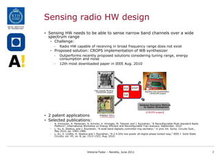 Sensing radio HW design
• Sensing HW needs to be able to sense narrow band channels over a wide
  spectrum range
   - Challenge:
       •   Radio HW capable of receiving in broad frequency range does not exist
   - Proposed solution: CROPS implementation of WB synthesizer
       •   Outperforms recently proposed solutions considering tuning range, energy
           consumption and noise
       •   12th most downloaded paper in IEEE Aug. 2010




                                         High Linearity Receiver
                                           ( SENDORA project)                      Algorithm HW Implementation
                                                                                        ( SENDORA project)




                                                                               Hardware Description Methods
                                                                                  for System Development

                                                                                    (CROPS project)
• 2 patent applications                        Wideband ADPLL
                                               ( CROPS project)

• Selected publications:
   -   A. Immonen, A. Pärssinen, S. Kiminki, V. Hirvisalo, M. Talonen and J. Ryynänen, "A Reconfigurable Multi-standard Radio
       Platform", International Workshop on Energy Efficient and Reconfigurable Tran-sceivers, September, 2010
   -   L. Xu, K. Stadius, and J. Ryynänen, "A wide-band digitally controlled ring oscillator," in proc Int. Symp. Circuits Syst.,
       May 2010, pp. 1983-1986.
   -   L. Xu, S. Lindfor, K. Stadius and J. Ryynänen, "A 2.4-GHz low-power all-digital phase-locked loop," IEEE J. Solid-State
       Circuits, vol. 45, no. 8, pp. 1513-1521, Aug. 2010.




                                  Viktoria Fodor – Nordite, June 2011                                                               7
 