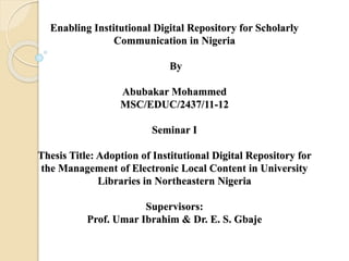 Enabling Institutional Digital Repository for Scholarly
Communication in Nigeria
By
Abubakar Mohammed
MSC/EDUC/2437/11-12
Seminar I
Thesis Title: Adoption of Institutional Digital Repository for
the Management of Electronic Local Content in University
Libraries in Northeastern Nigeria
Supervisors:
Prof. Umar Ibrahim & Dr. E. S. Gbaje
 