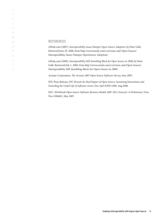 REFERENCES
eWeek.com (2007). Interoperability Issues Hamper Open-Source Adoption, by Peter Galli.
Retrieved June 29, 2008, from http://wwweweek.com/c/a/Linux-and-Open-Source/
Interoperability-Issues-Hamper-OpenSource-Adoption/

eWeek.com (2008). Interoperability Still Stumbling Block for Open Source in 2008, by Peter
Galli. Retrieved July 1, 2008, from http://www.eweek.com/c/a/Linux-and-Open-Source/
Interoperability-Still-Stumbling-Block-for-Open-Source-in-2008/

Actuate Corporation. The Actuate 2007 Open Source Software Survey, June 2007.

IDC Press Release, IDC Reveals the Real Impact of Open Source: Sustaining Innovations and
Extending the Useful Life of Software Assets, Doc #prUS20311906, Aug 2006.

IDC, Worldwide Open Source Software Business Models 2007-2011 Forecast: A Preliminary View,
Doc #206681, May 2007.




                                                   Enabling Interoperability with Ingres Open Source   ::   10
 