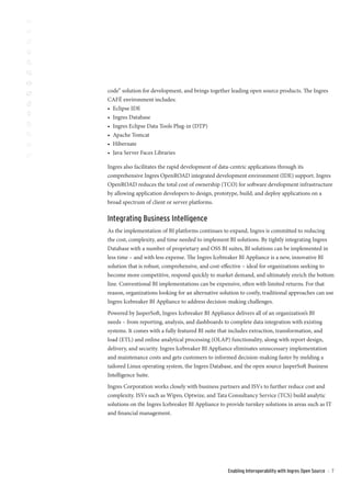 code” solution for development, and brings together leading open source products. The Ingres
CAFÉ environment includes:
• Eclipse IDE
• Ingres Database
• Ingres Eclipse Data Tools Plug-in (DTP)
• Apache Tomcat
• Hibernate
• Java Server Faces Libraries

Ingres also facilitates the rapid development of data-centric applications through its
comprehensive Ingres OpenROAD integrated development environment (IDE) support. Ingres
OpenROAD reduces the total cost of ownership (TCO) for software development infrastructure
by allowing application developers to design, prototype, build, and deploy applications on a
broad spectrum of client or server platforms.

Integrating Business Intelligence
As the implementation of BI platforms continues to expand, Ingres is committed to reducing
the cost, complexity, and time needed to implement BI solutions. By tightly integrating Ingres
Database with a number of proprietary and OSS BI suites, BI solutions can be implemented in
less time – and with less expense. The Ingres Icebreaker BI Appliance is a new, innovative BI
solution that is robust, comprehensive, and cost-effective – ideal for organizations seeking to
become more competitive, respond quickly to market demand, and ultimately enrich the bottom
line. Conventional BI implementations can be expensive, often with limited returns. For that
reason, organizations looking for an alternative solution to costly, traditional approaches can use
Ingres Icebreaker BI Appliance to address decision-making challenges.
Powered by JasperSoft, Ingres Icebreaker BI Appliance delivers all of an organization’s BI
needs – from reporting, analysis, and dashboards to complete data integration with existing
systems. It comes with a fully featured BI suite that includes extraction, transformation, and
load (ETL) and online analytical processing (OLAP) functionality, along with report design,
delivery, and security. Ingres Icebreaker BI Appliance eliminates unnecessary implementation
and maintenance costs and gets customers to informed decision-making faster by melding a
tailored Linux operating system, the Ingres Database, and the open source JasperSoft Business
Intelligence Suite.
Ingres Corporation works closely with business partners and ISVs to further reduce cost and
complexity. ISVs such as Wipro, Optwize, and Tata Consultancy Service (TCS) build analytic
solutions on the Ingres Icebreaker BI Appliance to provide turnkey solutions in areas such as IT
and financial management.




                                                    Enabling Interoperability with Ingres Open Source   ::   7
 