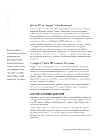 Reducing TCO for Enterprise Content Management
                             Content management systems create, edit, manage, and publish content. Systems today range
                             from simple, web content systems to complex, enterprise-wide systems that help manage
                             workflow. Complex enterprise content management systems often require components from
                             multiple vendors and can easily exceed $1 million to implement. Open source ECM solutions
                             can dramatically reduce the cost associated with ECM systems. Close integration with other OSS
                             components can help extend the affordability of ECM solutions to new markets.
                             Ingres is working with open source ECM vendor Alfresco to do just that. The Ingres Icebreaker
                             ECM Appliance delivers document management, collaboration, records management,
                             knowledge management, web content management, and imaging in a software appliance
Because the Ingres
                             consisting of Linux operating system, the Ingres Database, and Alfresco ECM solution. Software
Database can be managed      support and system updates are provided by a single source – Ingres Corporation. This single
programmatically,            point of contact greatly reduces the total cost of ownership and simplifies implementation and
                             management.
ERP systems built on
Ingres can be deployed       Creating Cost-Effective ERP Systems on Open Source
without requiring on-site    Enterprise resource planning systems support a variety of business functions that typically
database administration.     include manufacturing, supply chain management, financials, project management, human
                             resources, and customer relationship management. An ERP system based on an OSS allows
This facility can greatly
                             every department of a business to store and retrieve vital information cost-effectively. Because
reduce the total cost of     the Ingres Database can be managed programmatically, ERP systems built on Ingres can be
ownership of the solution.   deployed without requiring on-site database administration. This facility can greatly reduce the
                             total cost of ownership of the solution.
                             A number of vendors around the world support the Ingres Database as a repository for their
                             ERP systems, and many deploy exclusively on Ingres. In addition, Ingres is working with a
                             number of OSS ERP providers to certify Ingres as a repository.

                             Simplifying Custom System Development
                             Because Ingres supports open standards such as ANSI SQL, JDBC, and ODBC, developers can
                             easily apply their existing skills to build systems on Ingres. Because Ingres supports such a vast
                             array of development paradigms, including Java and .NET, Ingres is the perfect platform for
                             custom system development.
                             For Java developers, Ingres CAFÉ is the natural choice for proof of concepts. Developers can
                             download this complete development and deployment environment and begin development
                             with a single click of a mouse. And because the Ingres Database is built for enterprise
                             deployment and scales well, proof of concepts built on Ingres can move into production without
                             modification.




                                                                                  Enabling Interoperability with Ingres Open Source   ::   8
 