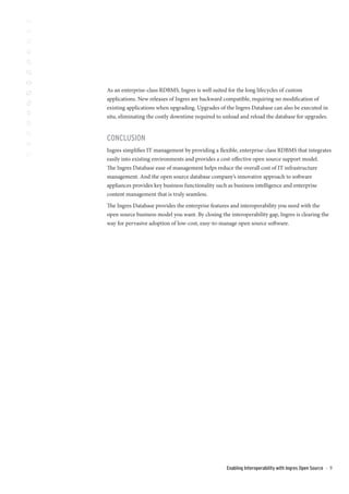 As an enterprise-class RDBMS, Ingres is well suited for the long lifecycles of custom
applications. New releases of Ingres are backward compatible, requiring no modification of
existing applications when upgrading. Upgrades of the Ingres Database can also be executed in
situ, eliminating the costly downtime required to unload and reload the database for upgrades.


CONCLUSION
Ingres simplifies IT management by providing a flexible, enterprise-class RDBMS that integrates
easily into existing environments and provides a cost-effective open source support model.
The Ingres Database ease of management helps reduce the overall cost of IT infrastructure
management. And the open source database company’s innovative approach to software
appliances provides key business functionality such as business intelligence and enterprise
content management that is truly seamless.
The Ingres Database provides the enterprise features and interoperability you need with the
open source business model you want. By closing the interoperability gap, Ingres is clearing the
way for pervasive adoption of low-cost, easy-to-manage open source software.




                                                   Enabling Interoperability with Ingres Open Source   ::   9
 
