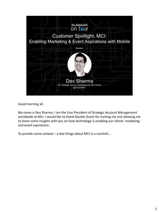 Good morning all.
My name is Dev Sharma, I am the Vice President of Strategic Account Management
worldwide at MCI. I would like to thank Double Dutch for inviting me and allowing me
to share some insights with you on how technology is enabling our clients’ marketing
and event aspirations.
To provide some context – a few things about MCI in a nutshell….
1
 
