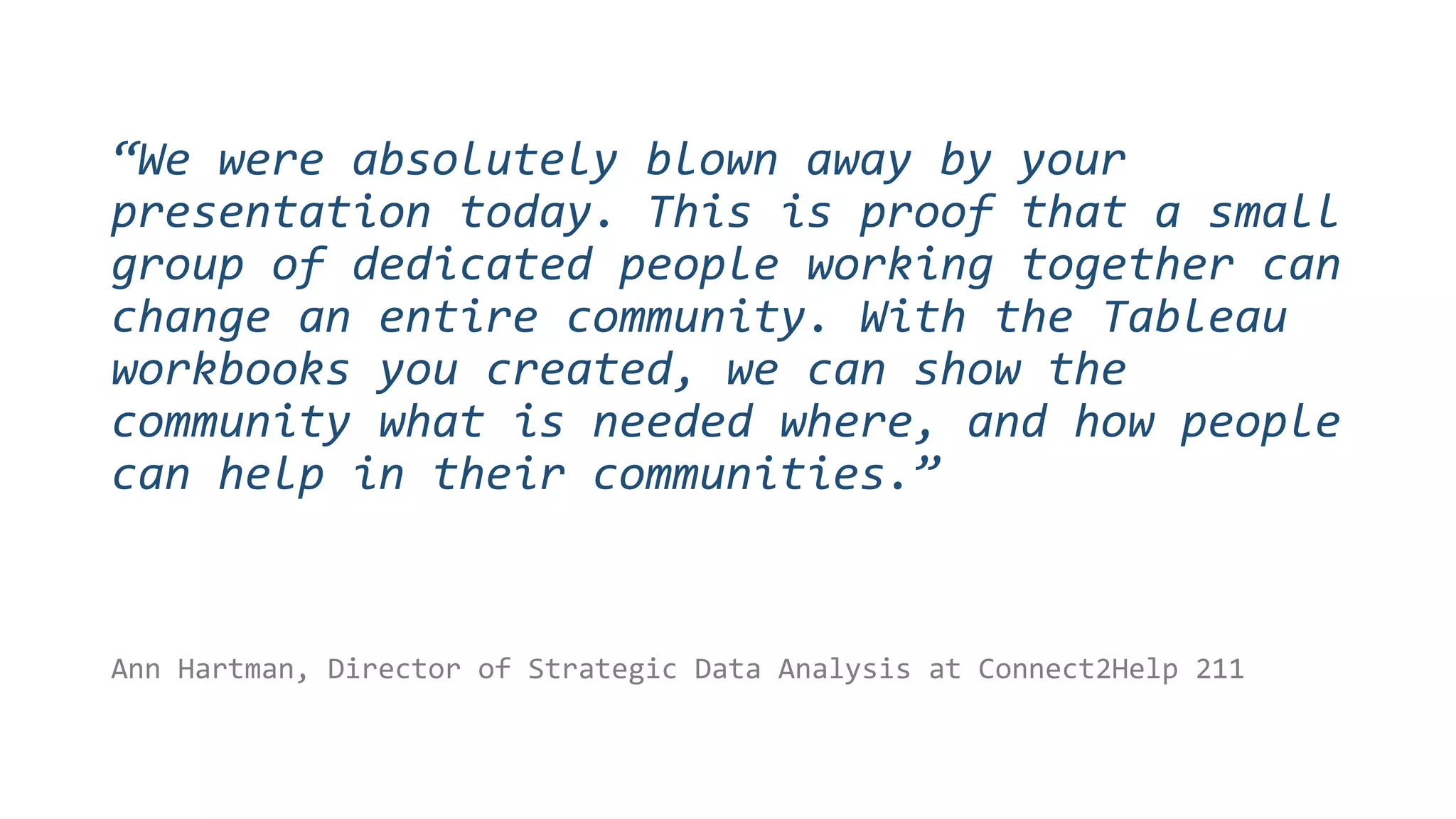 Ann Hartman, Director of Strategic Data Analysis at Connect2Help 211
“We were absolutely blown away by your
presentation today. This is proof that a small
group of dedicated people working together can
change an entire community. With the Tableau
workbooks you created, we can show the
community what is needed where, and how people
can help in their communities.”
 