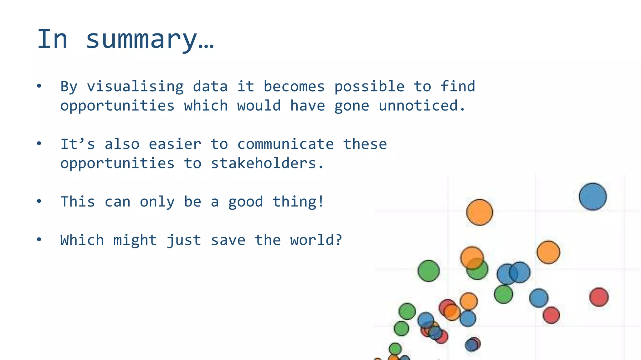 In summary…
• By visualising data it becomes possible to find
opportunities which would have gone unnoticed.
• It’s also easier to communicate these
opportunities to stakeholders.
• This can only be a good thing!
• Which might just save the world?
 