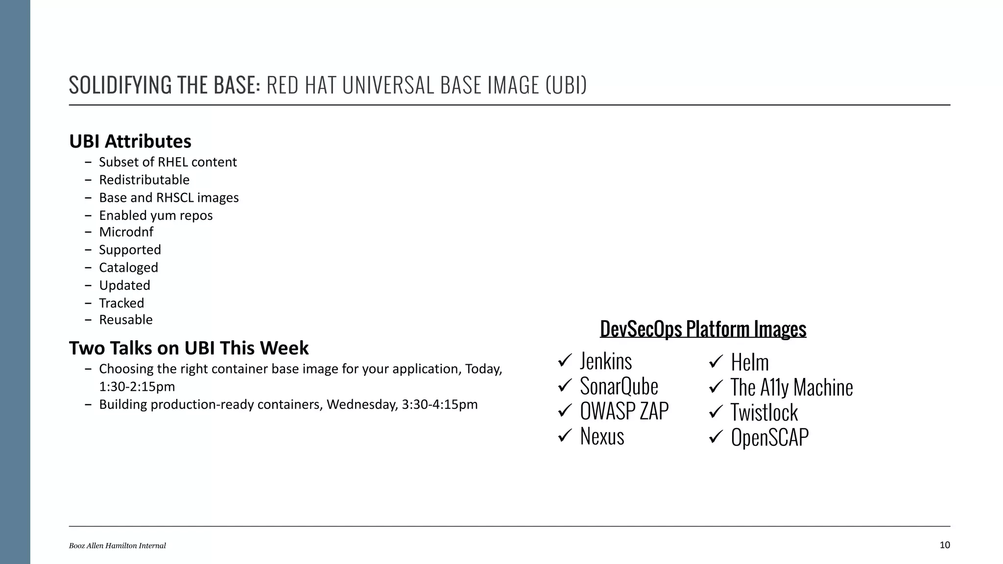 SOLIDIFYING THE BASE: RED HAT UNIVERSAL BASE IMAGE (UBI)
UBI Attributes
- Subset of RHEL content
- Redistributable
- Base and RHSCL images
- Enabled yum repos
- Microdnf
- Supported
- Cataloged
- Updated
- Tracked
- Reusable
Two Talks on UBI This Week
- Choosing the right container base image for your application, Today,
1:30-2:15pm
- Building production-ready containers, Wednesday, 3:30-4:15pm
10Booz Allen Hamilton Internal
ü Jenkins
ü SonarQube
ü OWASP ZAP
ü Nexus
ü Helm
ü The A11y Machine
ü Twistlock
ü OpenSCAP
DevSecOps Platform Images
 
