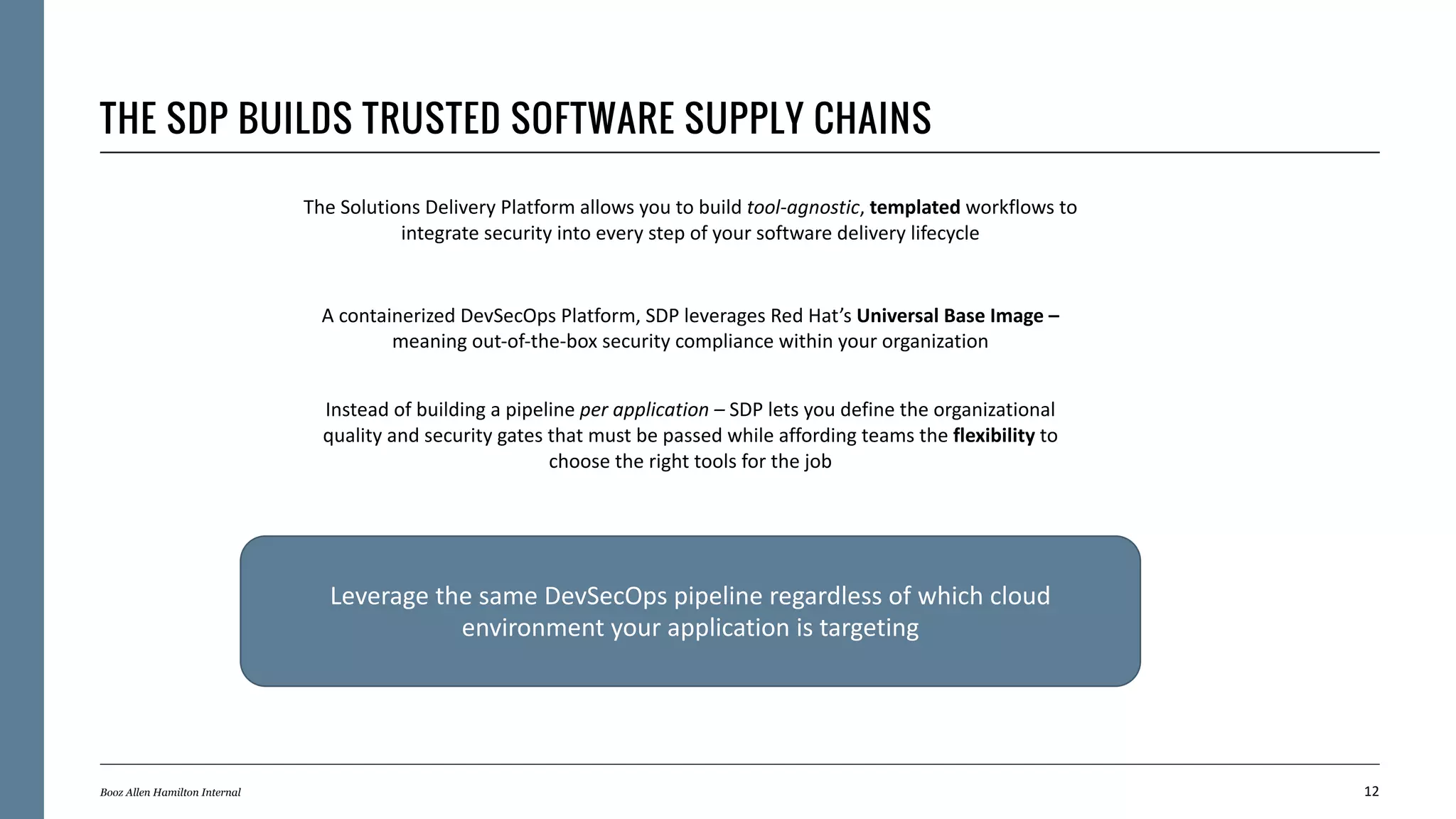 THE SDP BUILDS TRUSTED SOFTWARE SUPPLY CHAINS
12Booz Allen Hamilton Internal
The Solutions Delivery Platform allows you to build tool-agnostic, templated workflows to
integrate security into every step of your software delivery lifecycle
A containerized DevSecOps Platform, SDP leverages Red Hat’s Universal Base Image –
meaning out-of-the-box security compliance within your organization
Instead of building a pipeline per application – SDP lets you define the organizational
quality and security gates that must be passed while affording teams the flexibility to
choose the right tools for the job
Leverage the same DevSecOps pipeline regardless of which cloud
environment your application is targeting
 