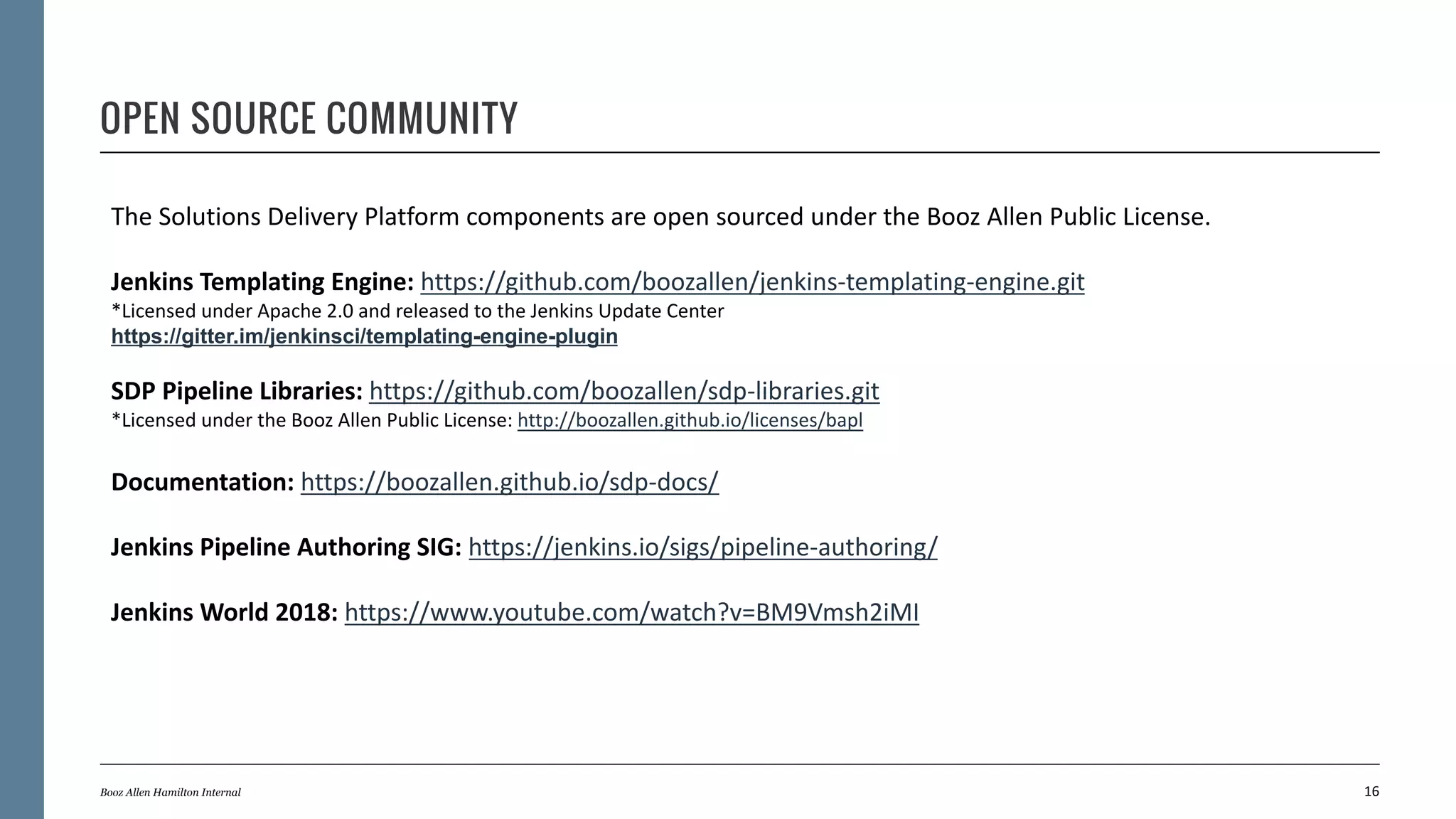 OPEN SOURCE COMMUNITY
16Booz Allen Hamilton Internal
The Solutions Delivery Platform components are open sourced under the Booz Allen Public License.
Jenkins Templating Engine: https://github.com/boozallen/jenkins-templating-engine.git
*Licensed under Apache 2.0 and released to the Jenkins Update Center
https://gitter.im/jenkinsci/templating-engine-plugin
SDP Pipeline Libraries: https://github.com/boozallen/sdp-libraries.git
*Licensed under the Booz Allen Public License: http://boozallen.github.io/licenses/bapl
Documentation: https://boozallen.github.io/sdp-docs/
Jenkins Pipeline Authoring SIG: https://jenkins.io/sigs/pipeline-authoring/
Jenkins World 2018: https://www.youtube.com/watch?v=BM9Vmsh2iMI
 