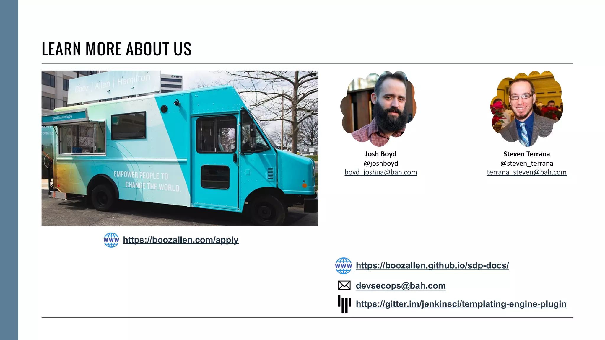 LEARN MORE ABOUT US
Josh Boyd
@joshboyd
boyd_joshua@bah.com
Steven Terrana
@steven_terrana
terrana_steven@bah.com
https://gitter.im/jenkinsci/templating-engine-plugin
https://boozallen.github.io/sdp-docs/
devsecops@bah.com
https://boozallen.com/apply
 