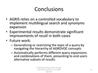 Conclusions
• AGRIS relies on a controlled vocabulary to
implement multilingual search and synonyms
expansion
• Experimental results demonstrate significant
improvements of recall in both cases
• Future work:
– Generalizing or restricting the topic of a query by
navigating the hierarchy of AGROVOC concepts
– Automatically performs different query expansions
and combinations of them, presenting to end users
alternative subsets of results
Enabling Multilingual Search through
Controlled Vocabularies: the AGRIS
Approach
10
 