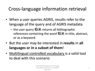 Cross-language information retrieval
• When a user queries AGRIS, results refer to the
language of the query and of AGRIS metadata
– the user query 稻米 returns all bibliographic
references containing the word 稻米 in title, abstract,
or as a keyword
• But the user may be interested in results in all
languages or in a subset of them!
• Multilingual controlled vocabulary is a valid tool
to deal with this scenario
Enabling Multilingual Search through
Controlled Vocabularies: the AGRIS
Approach
3
 