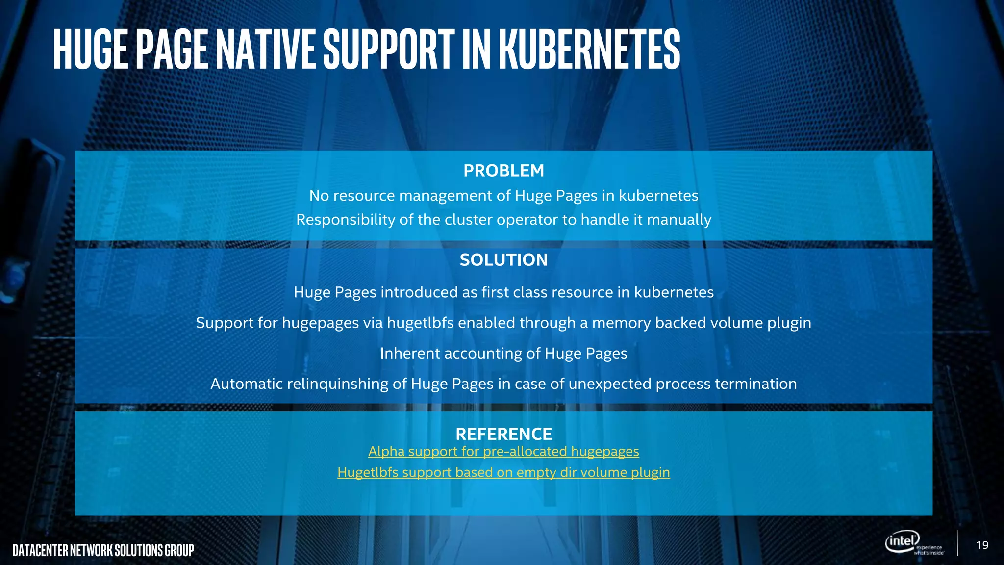 19
DatacenterNetworkSolutionsGroup
PROBLEM
No resource management of Huge Pages in kubernetes
Responsibility of the cluster operator to handle it manually
SOLUTION
Huge Pages introduced as first class resource in kubernetes
Support for hugepages via hugetlbfs enabled through a memory backed volume plugin
Inherent accounting of Huge Pages
Automatic relinquinshing of Huge Pages in case of unexpected process termination
REFERENCE
Alpha support for pre-allocated hugepages
Hugetlbfs support based on empty dir volume plugin
HugepageNativeSupportinKubernetes
 