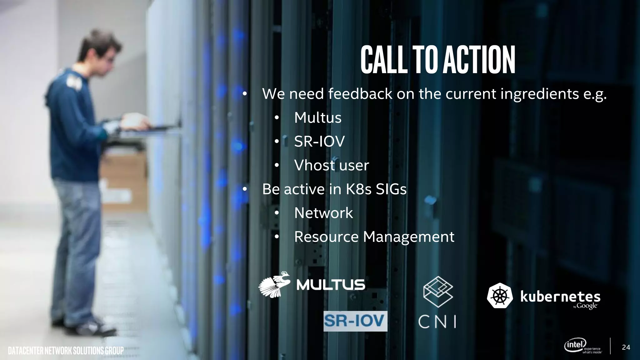 24
DatacenterNetworkSolutionsGroup
CALLtoaction
• We need feedback on the current ingredients e.g.
• Multus
• SR-IOV
• Vhost user
• Be active in K8s SIGs
• Network
• Resource Management
 
