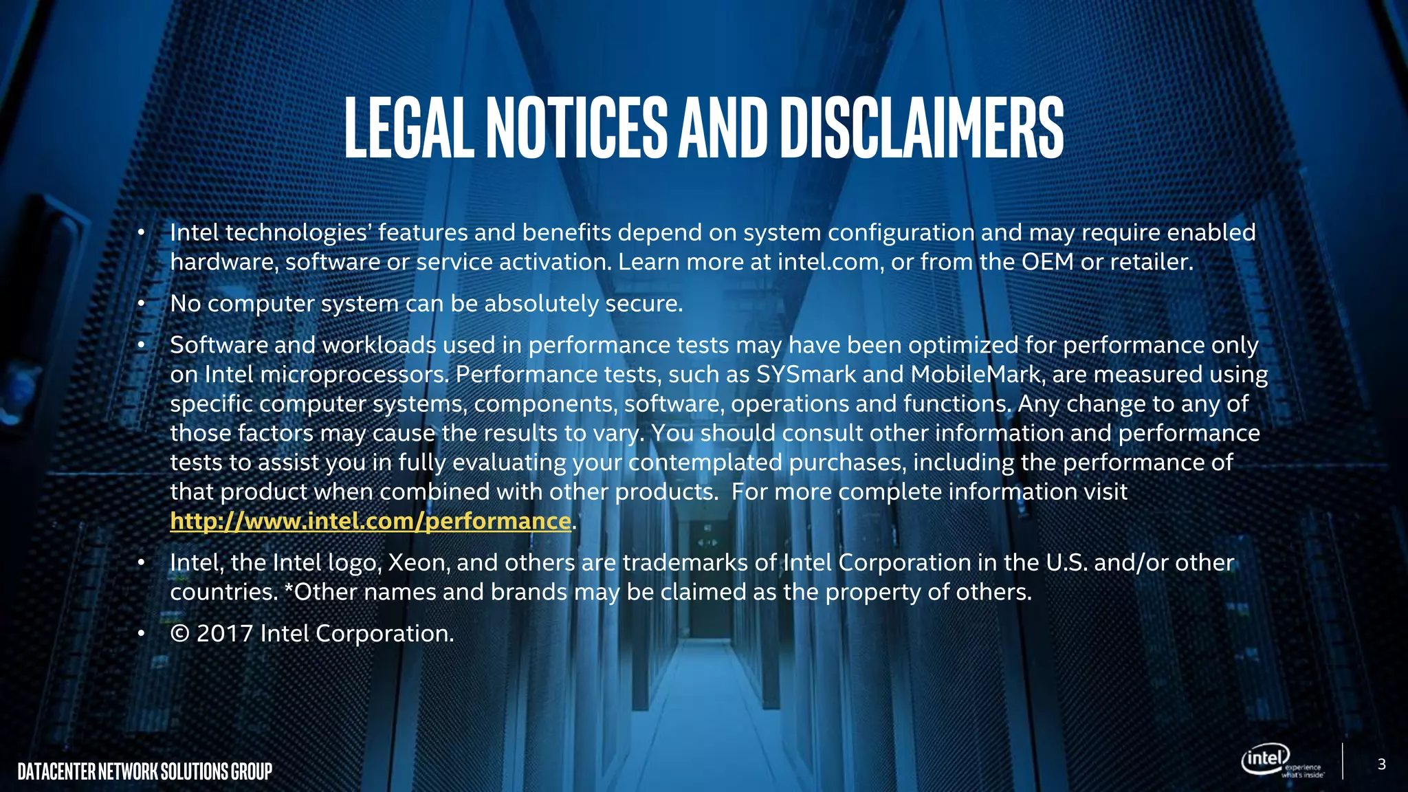 3
DatacenterNetworkSolutionsGroup
LegalNoticesandDisclaimers
• Intel technologies’ features and benefits depend on system configuration and may require enabled
hardware, software or service activation. Learn more at intel.com, or from the OEM or retailer.
• No computer system can be absolutely secure.
• Software and workloads used in performance tests may have been optimized for performance only
on Intel microprocessors. Performance tests, such as SYSmark and MobileMark, are measured using
specific computer systems, components, software, operations and functions. Any change to any of
those factors may cause the results to vary. You should consult other information and performance
tests to assist you in fully evaluating your contemplated purchases, including the performance of
that product when combined with other products. For more complete information visit
http://www.intel.com/performance.
• Intel, the Intel logo, Xeon, and others are trademarks of Intel Corporation in the U.S. and/or other
countries. *Other names and brands may be claimed as the property of others.
• © 2017 Intel Corporation.
 