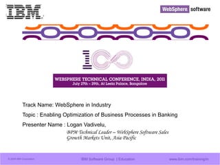 © 2009 IBM Corporation IBM Software Group | Education www.ibm.com/training/in
Track Name: WebSphere in Industry
Topic : Enabling Optimization of Business Processes in Banking
Presenter Name : Logan Vadivelu,
BPM Technical Leader – WebSphere Software Sales
Growth Markets Unit, Asia Pacific
 