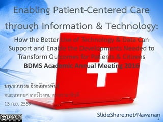 1
Enabling Patient-Centered Care
through Information & Technology:
How the Better Use of Technology & Data Can
Support and Enable the Developments Needed to
Transform Outcomes for Patients & Citizens
BDMS Academic Annual Meeting 2016
นพ.นวนรรน ธีระอัมพรพันธุ์
คณะแพทยศาสตร์โรงพยาบาลรามาธิบดี
13 ก.ย. 2559
SlideShare.net/Nawanan
 
