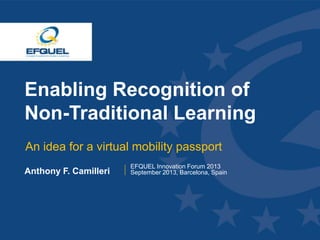 www.efquel.org
Enabling Recognition of
Non-Traditional Learning
An idea for a virtual mobility passport
Anthony F. Camilleri
EFQUEL Innovation Forum 2013
September 2013, Barcelona, Spain
 
