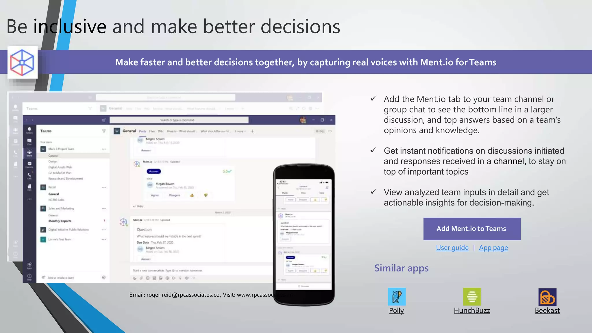 Be inclusive and make better decisions
Make faster and better decisions together, by capturing real voices with Ment.io forTeams
 Add the Ment.io tab to your team channel or
group chat to see the bottom line in a larger
discussion, and top answers based on a team’s
opinions and knowledge.
 Get instant notifications on discussions initiated
and responses received in a channel, to stay on
top of important topics
 View analyzed team inputs in detail and get
actionable insights for decision-making.
Add Ment.io toTeams
User guide | App page
Similar apps
Polly HunchBuzz Beekast
Email: roger.reid@rpcassociates.co, Visit: www.rpcassociates.co
 