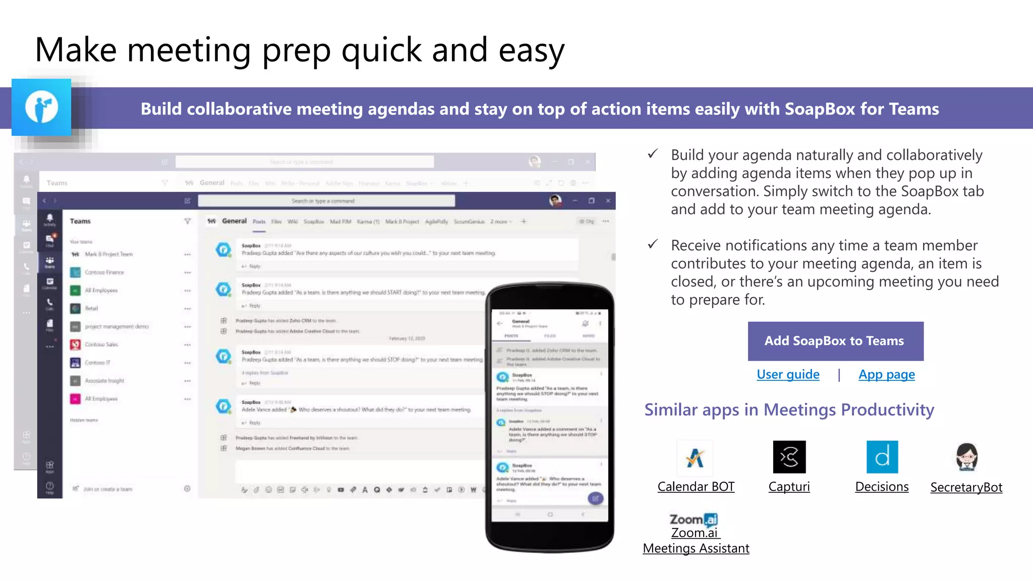 Make meeting prep quick and easy
Build collaborative meeting agendas and stay on top of action items easily with SoapBox for Teams
 Build your agenda naturally and collaboratively
by adding agenda items when they pop up in
conversation. Simply switch to the SoapBox tab
and add to your team meeting agenda.
 Receive notifications any time a team member
contributes to your meeting agenda, an item is
closed, or there’s an upcoming meeting you need
to prepare for.
Add SoapBox to Teams
User guide | App page
Similar apps in Meetings Productivity
Calendar BOT Capturi Decisions SecretaryBot
Zoom.ai
Meetings Assistant
 