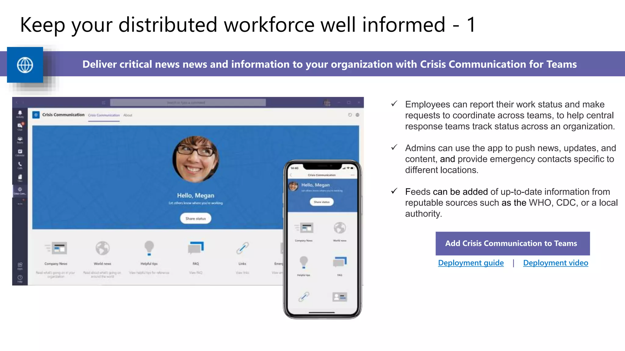 Keep your distributed workforce well informed - 1
Deliver critical news news and information to your organization with Crisis Communication for Teams
 Employees can report their work status and make
requests to coordinate across teams, to help central
response teams track status across an organization.
 Admins can use the app to push news, updates, and
content, and provide emergency contacts specific to
different locations.
 Feeds can be added of up-to-date information from
reputable sources such as the WHO, CDC, or a local
authority.
Add Crisis Communication to Teams
Deployment guide | Deployment video
 