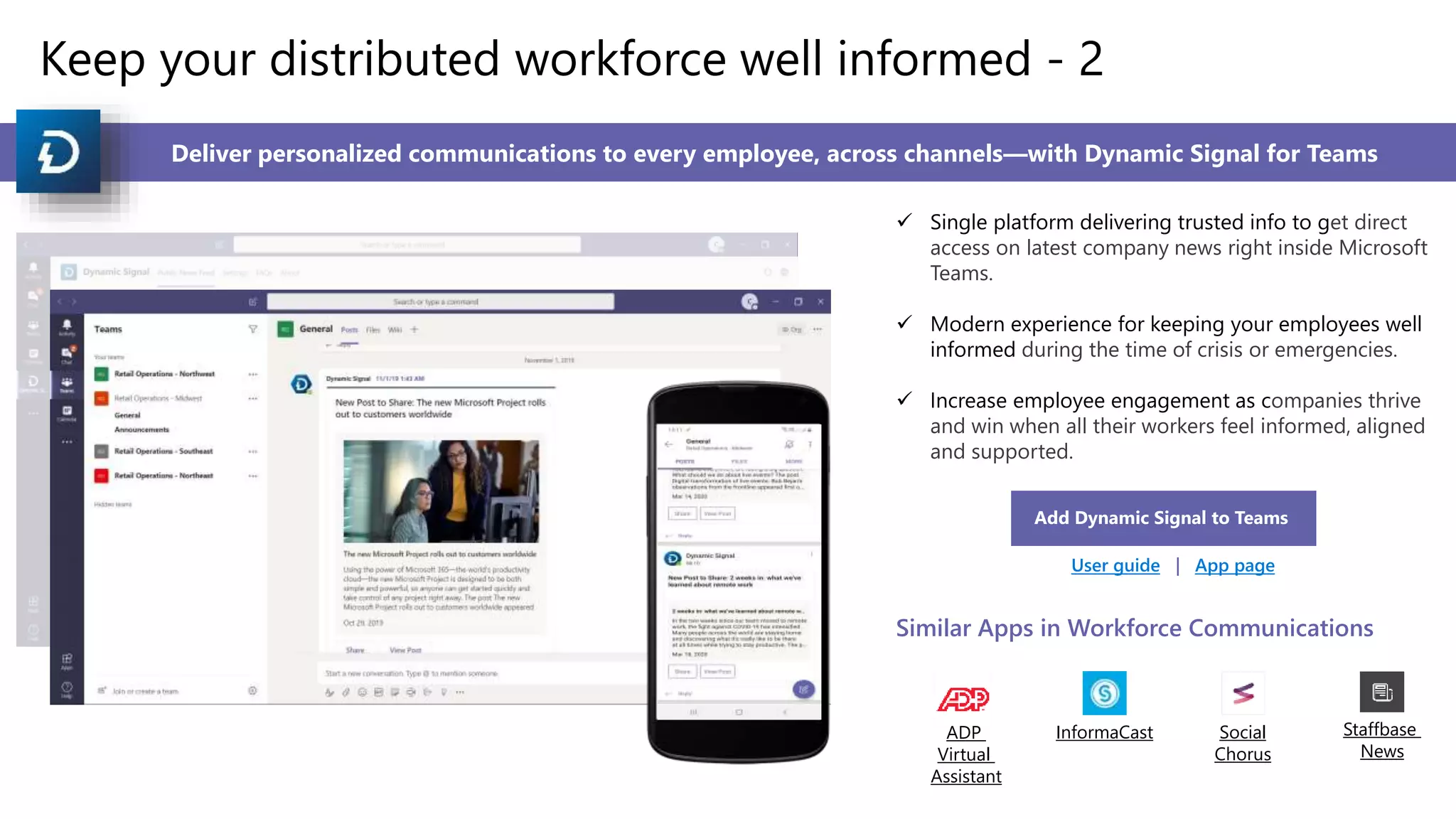 Keep your distributed workforce well informed - 2
Deliver personalized communications to every employee, across channels—with Dynamic Signal for Teams
 Single platform delivering trusted info to get direct
access on latest company news right inside Microsoft
Teams.
 Modern experience for keeping your employees well
informed during the time of crisis or emergencies.
 Increase employee engagement as companies thrive
and win when all their workers feel informed, aligned
and supported.
Add Dynamic Signal to Teams
User guide | App page
Similar Apps in Workforce Communications
ADP
Virtual
Assistant
InformaCast Social
Chorus
Staffbase
News
 