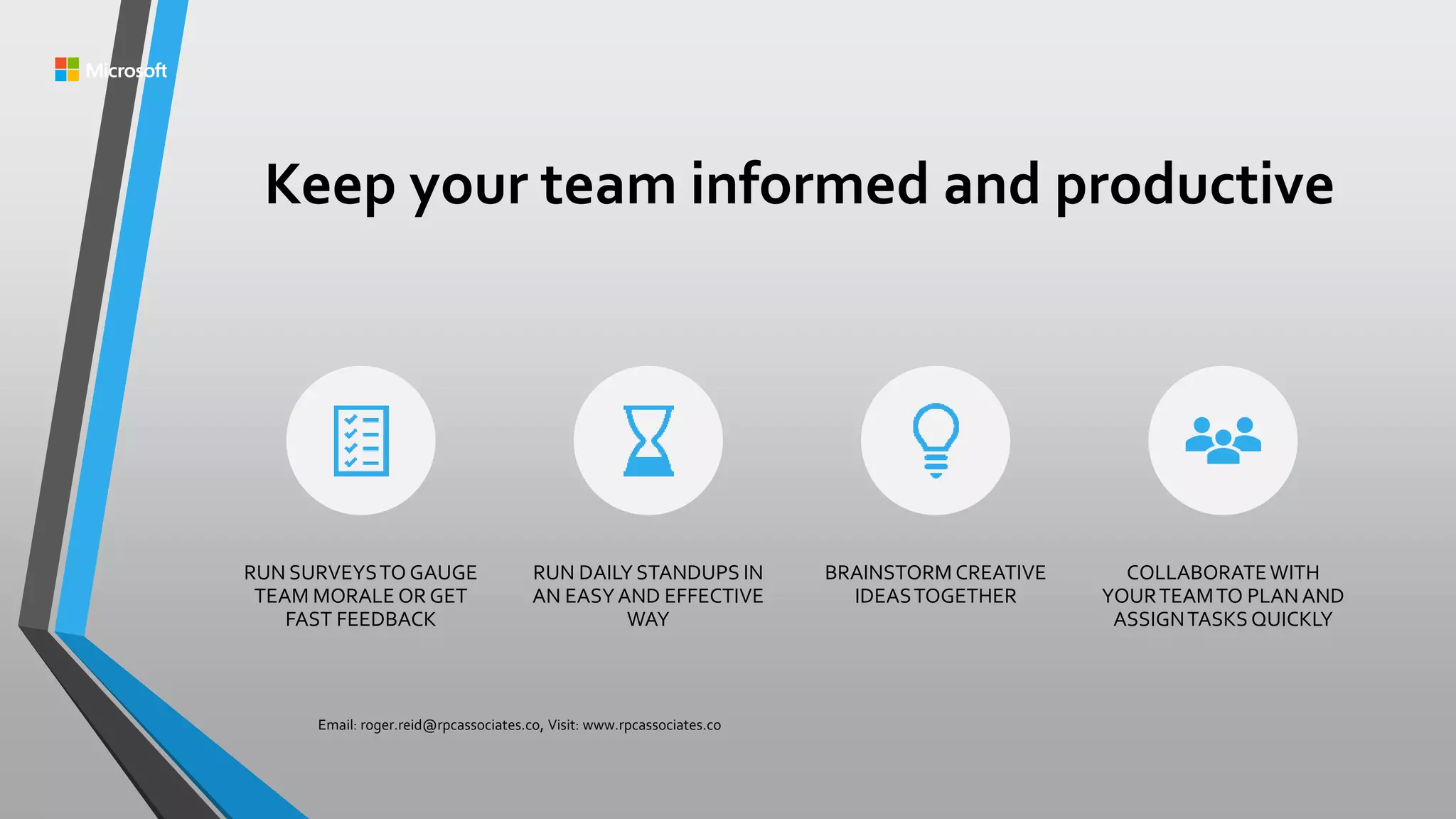 Keep your team informed and productive
RUN SURVEYSTO GAUGE
TEAM MORALE OR GET
FAST FEEDBACK
RUN DAILY STANDUPS IN
AN EASYAND EFFECTIVE
WAY
BRAINSTORM CREATIVE
IDEASTOGETHER
COLLABORATEWITH
YOURTEAMTO PLANAND
ASSIGNTASKSQUICKLY
Email: roger.reid@rpcassociates.co, Visit: www.rpcassociates.co
 