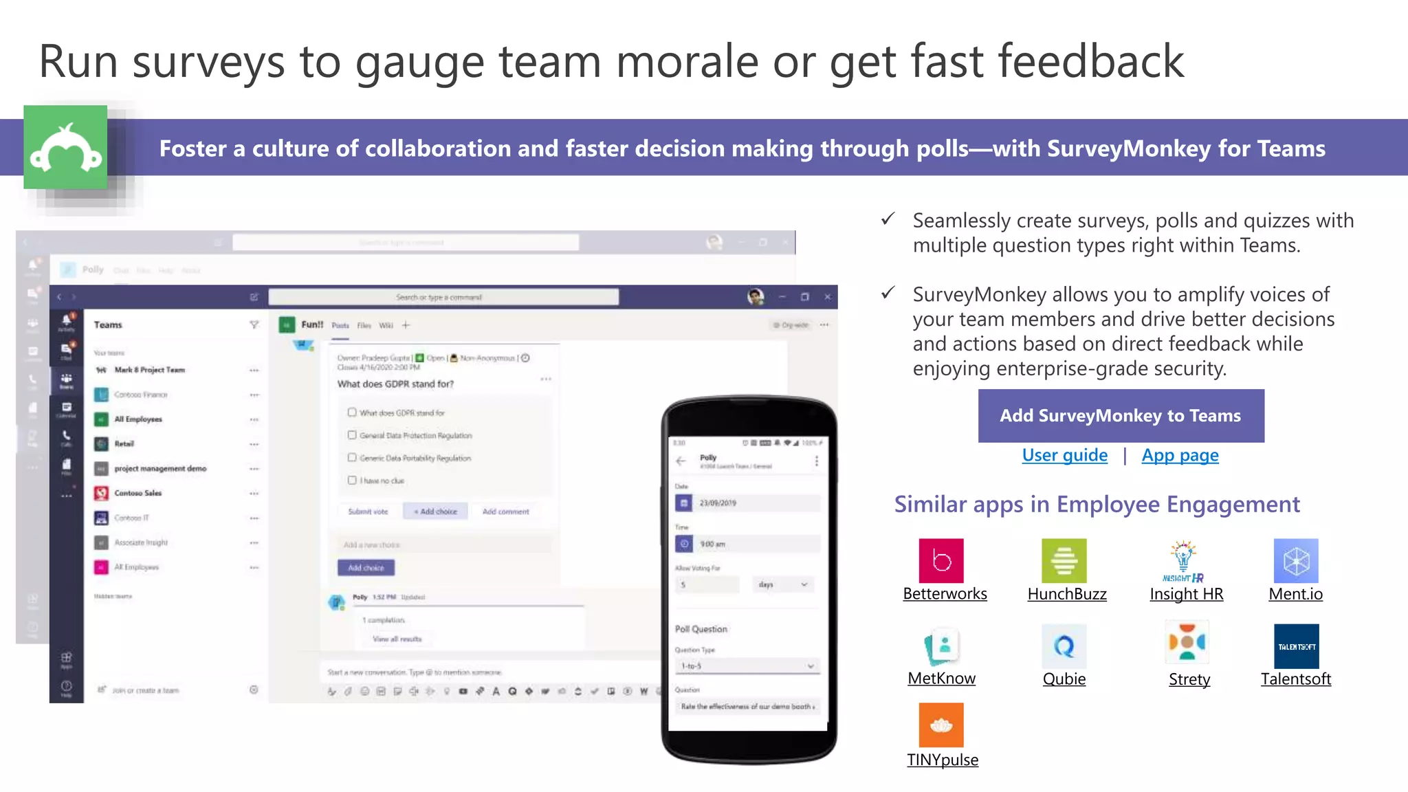 Run surveys to gauge team morale or get fast feedback
Foster a culture of collaboration and faster decision making through polls—with SurveyMonkey for Teams
 Seamlessly create surveys, polls and quizzes with
multiple question types right within Teams.
 SurveyMonkey allows you to amplify voices of
your team members and drive better decisions
and actions based on direct feedback while
enjoying enterprise-grade security.
Add SurveyMonkey to Teams
User guide | App page
Similar apps in Employee Engagement
Betterworks HunchBuzz Insight HR Ment.io
MetKnow Qubie Strety Talentsoft
TINYpulse
 