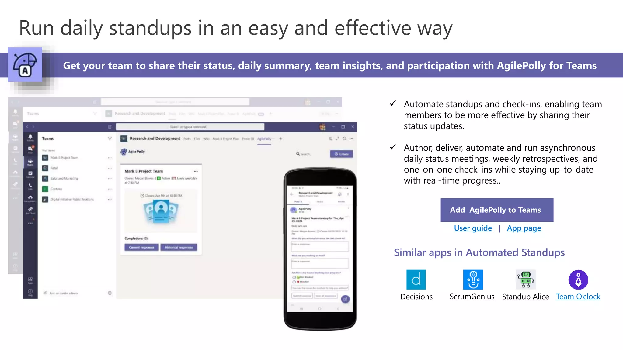 Run daily standups in an easy and effective way
Get your team to share their status, daily summary, team insights, and participation with AgilePolly for Teams
 Automate standups and check-ins, enabling team
members to be more effective by sharing their
status updates.
 Author, deliver, automate and run asynchronous
daily status meetings, weekly retrospectives, and
one-on-one check-ins while staying up-to-date
with real-time progress..
Add AgilePolly to Teams
User guide | App page
Similar apps in Automated Standups
Decisions ScrumGenius Standup Alice Team O’clock
 