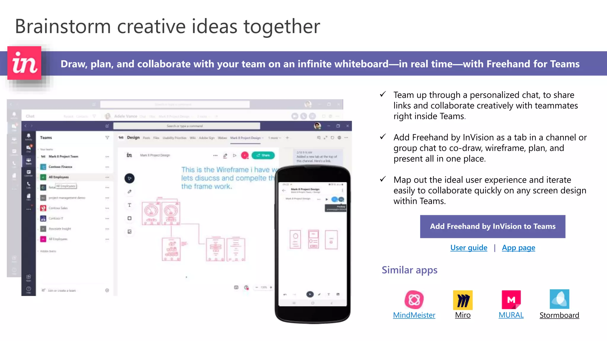 Brainstorm creative ideas together
Draw, plan, and collaborate with your team on an infinite whiteboard—in real time—with Freehand for Teams
 Team up through a personalized chat, to share
links and collaborate creatively with teammates
right inside Teams.
 Add Freehand by InVision as a tab in a channel or
group chat to co-draw, wireframe, plan, and
present all in one place.
 Map out the ideal user experience and iterate
easily to collaborate quickly on any screen design
within Teams.
Add Freehand by InVision to Teams
User guide | App page
Similar apps
MindMeister Miro MURAL Stormboard
 