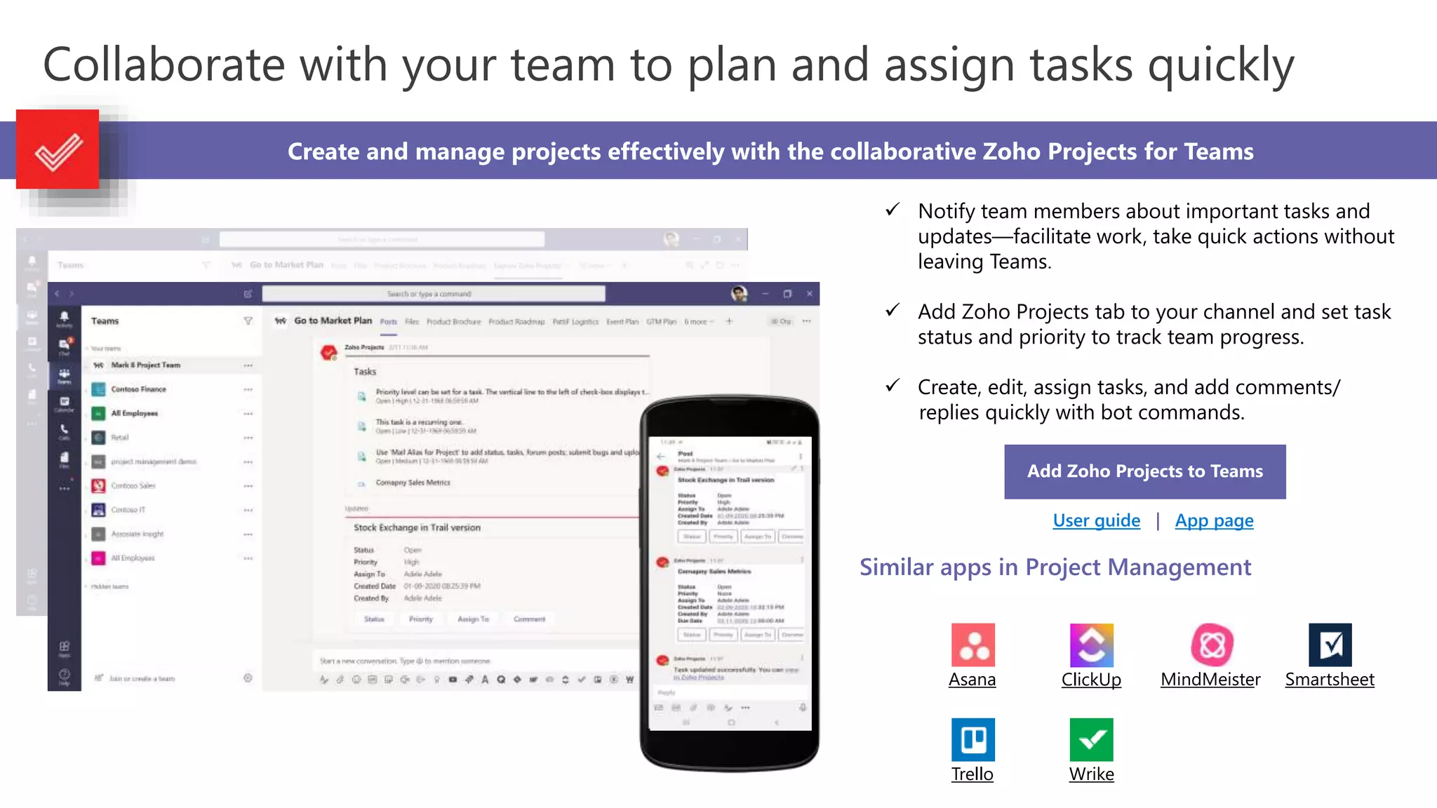 Collaborate with your team to plan and assign tasks quickly
Create and manage projects effectively with the collaborative Zoho Projects for Teams
 Notify team members about important tasks and
updates—facilitate work, take quick actions without
leaving Teams.
 Add Zoho Projects tab to your channel and set task
status and priority to track team progress.
 Create, edit, assign tasks, and add comments/
replies quickly with bot commands.
Add Zoho Projects to Teams
User guide | App page
Similar apps in Project Management
Asana ClickUp MindMeister Smartsheet
Trello Wrike
 