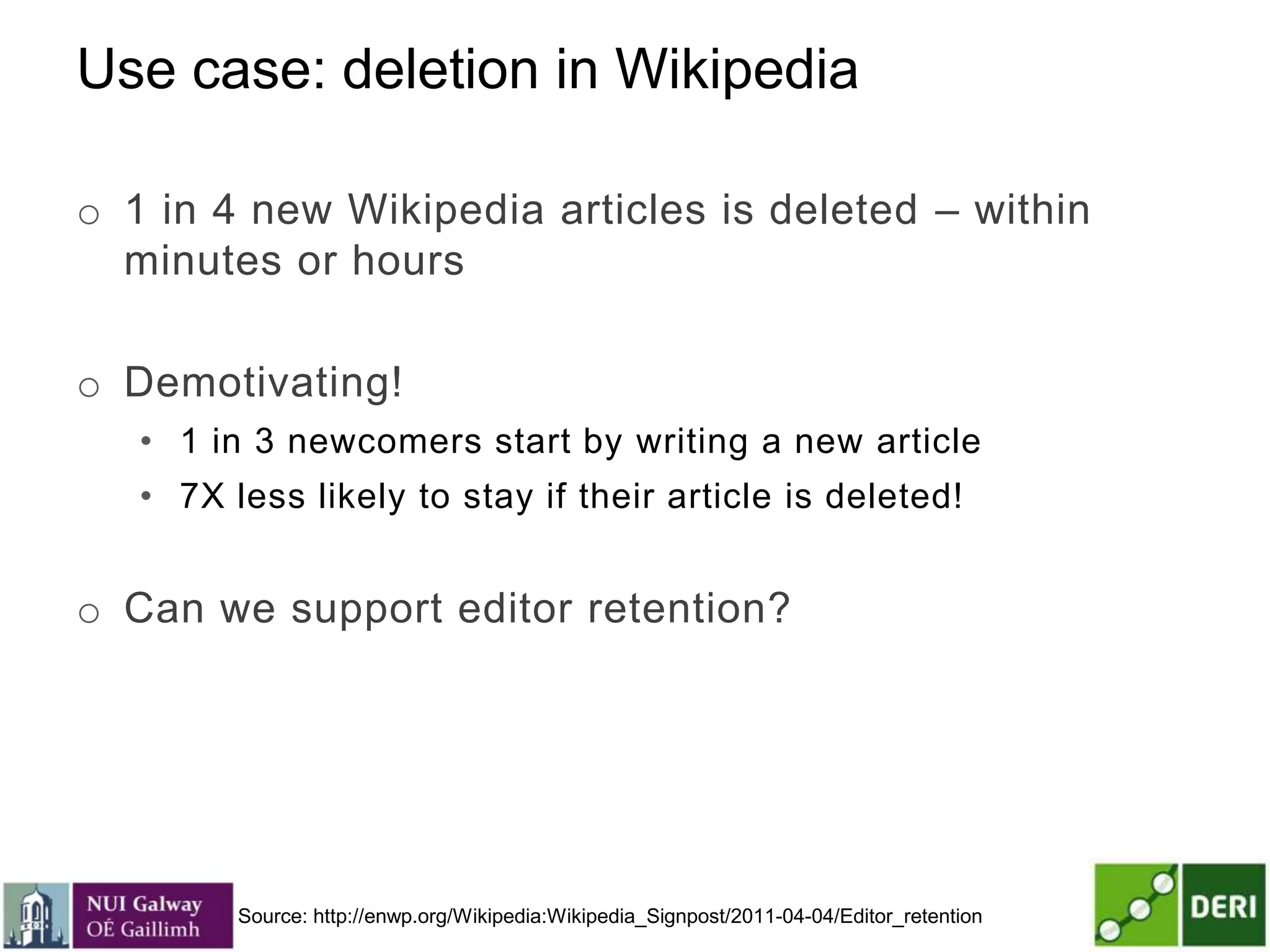 Use case: deletion in Wikipedia
o 1 in 4 new Wikipedia articles is deleted – within
minutes or hours
o Demotivating!
• 1 in 3 newcomers start by writing a new article
• 7X less likely to stay if their article is deleted!
o Can we support editor retention?
Source: http://enwp.org/Wikipedia:Wikipedia_Signpost/2011-04-04/Editor_retention
 