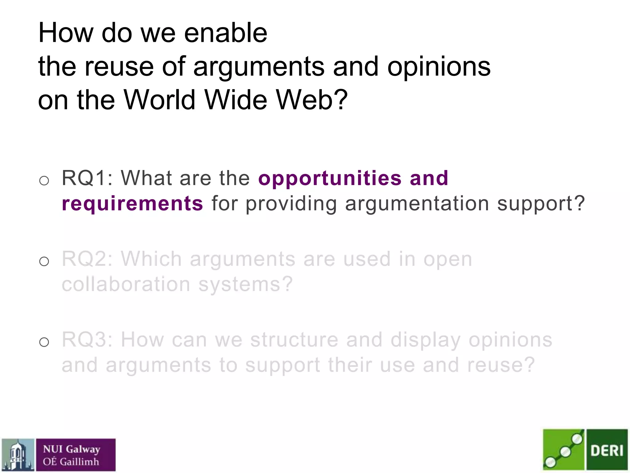 How do we enable
the reuse of arguments and opinions
on the World Wide Web?
o RQ1: What are the opportunities and
requirements for providing argumentation support?
o RQ2: Which arguments are used in open
collaboration systems?
o RQ3: How can we structure and display opinions
and arguments to support their use and reuse?
 