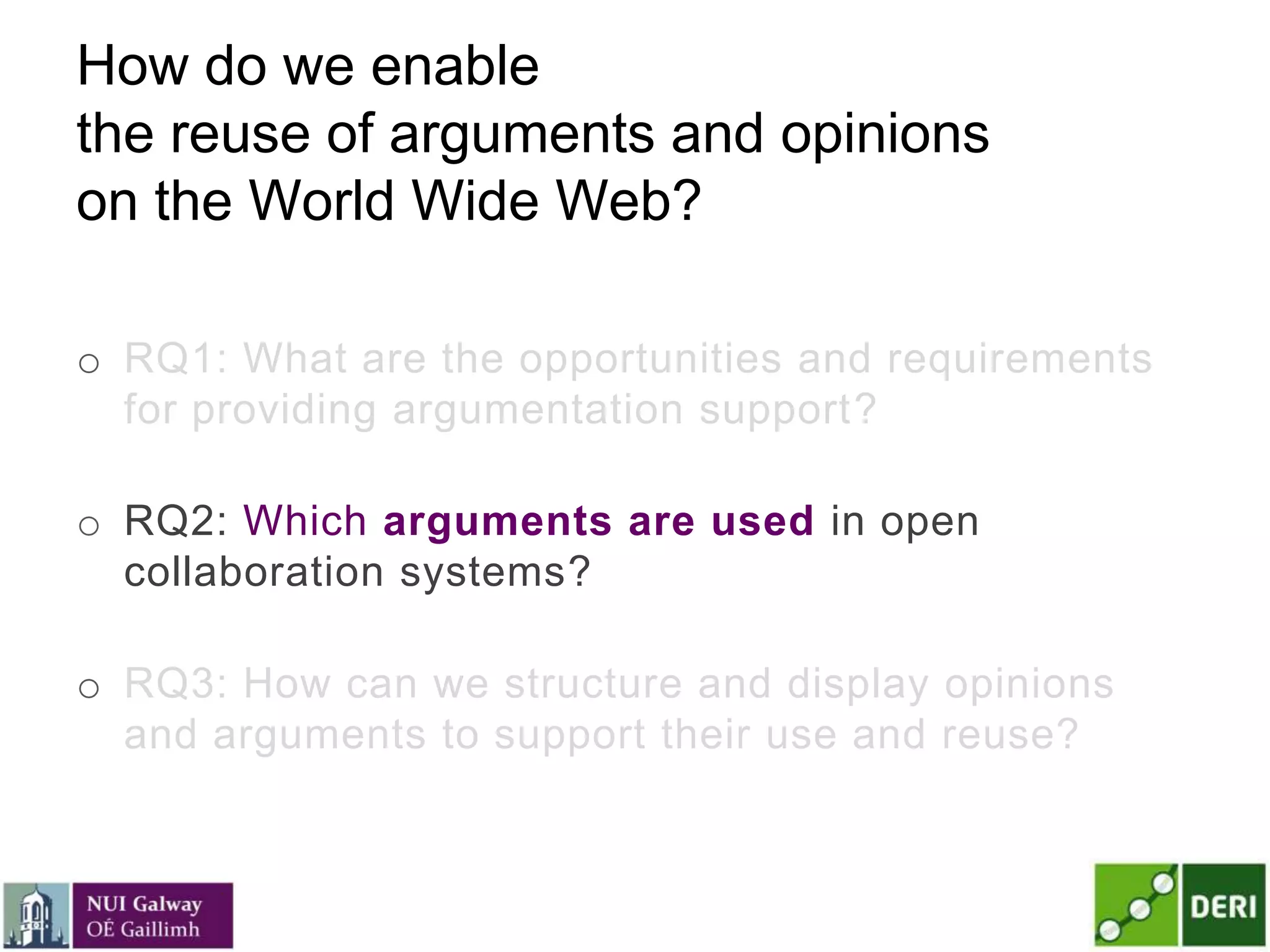 How do we enable
the reuse of arguments and opinions
on the World Wide Web?
o RQ1: What are the opportunities and requirements
for providing argumentation support?
o RQ2: Which arguments are used in open
collaboration systems?
o RQ3: How can we structure and display opinions
and arguments to support their use and reuse?
 