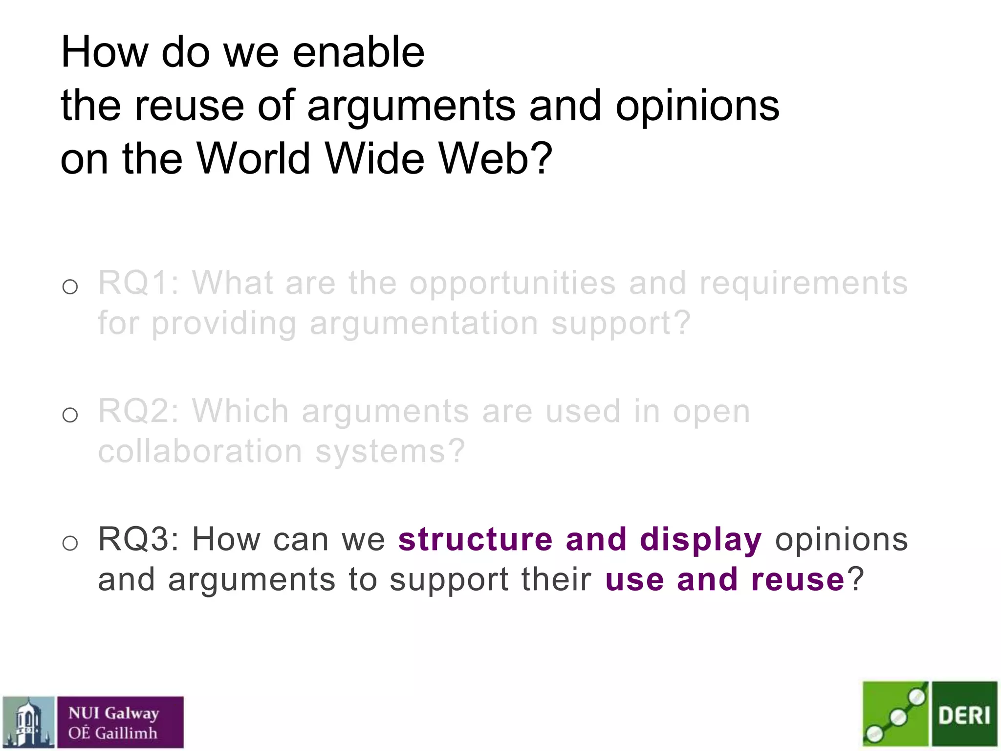 How do we enable
the reuse of arguments and opinions
on the World Wide Web?
o RQ1: What are the opportunities and requirements
for providing argumentation support?
o RQ2: Which arguments are used in open
collaboration systems?
o RQ3: How can we structure and display opinions
and arguments to support their use and reuse?
 