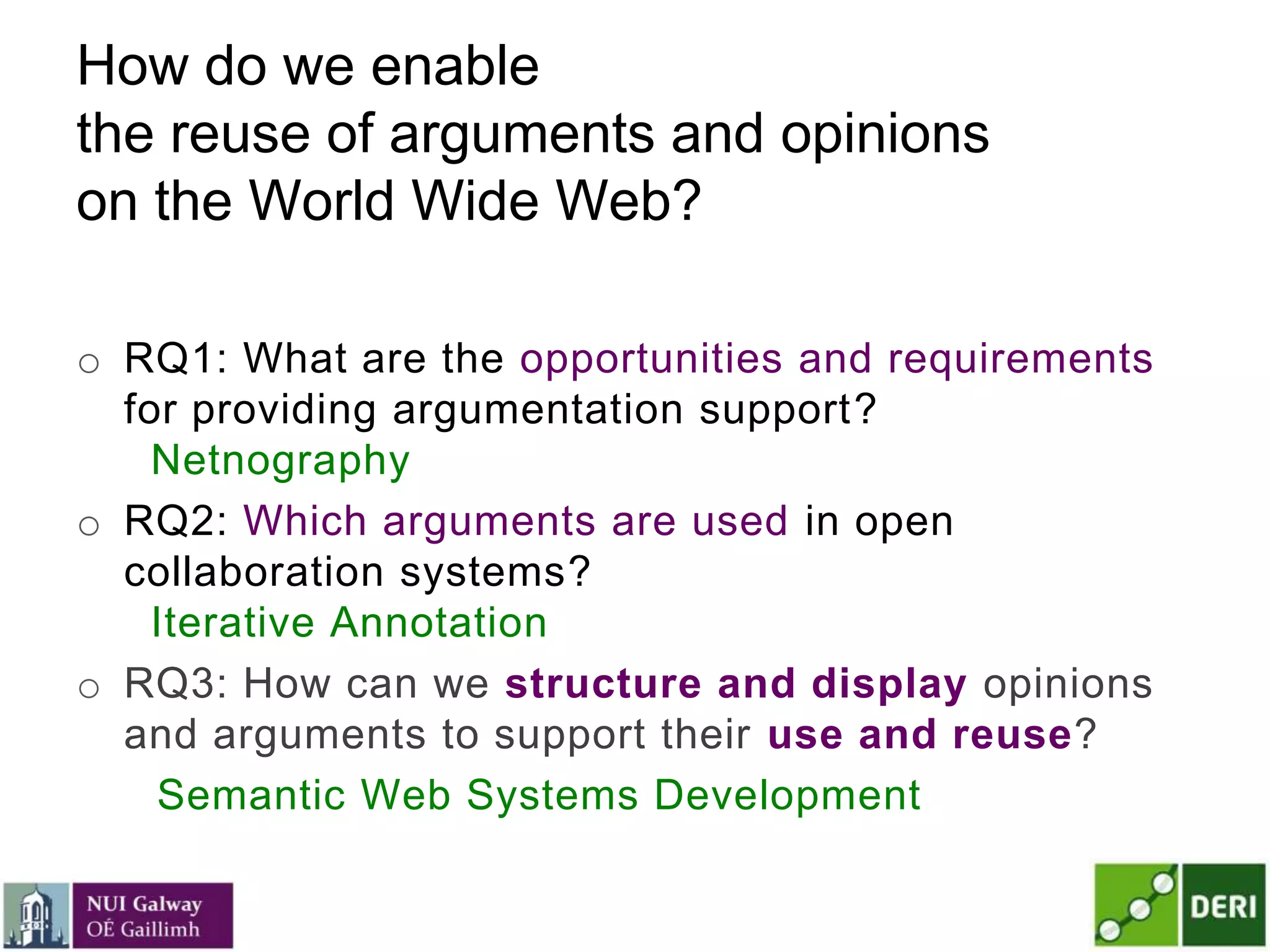 How do we enable
the reuse of arguments and opinions
on the World Wide Web?
o RQ1: What are the opportunities and requirements
for providing argumentation support?
Netnography
o RQ2: Which arguments are used in open
collaboration systems?
Iterative Annotation
o RQ3: How can we structure and display opinions
and arguments to support their use and reuse?
Semantic Web Systems Development
 