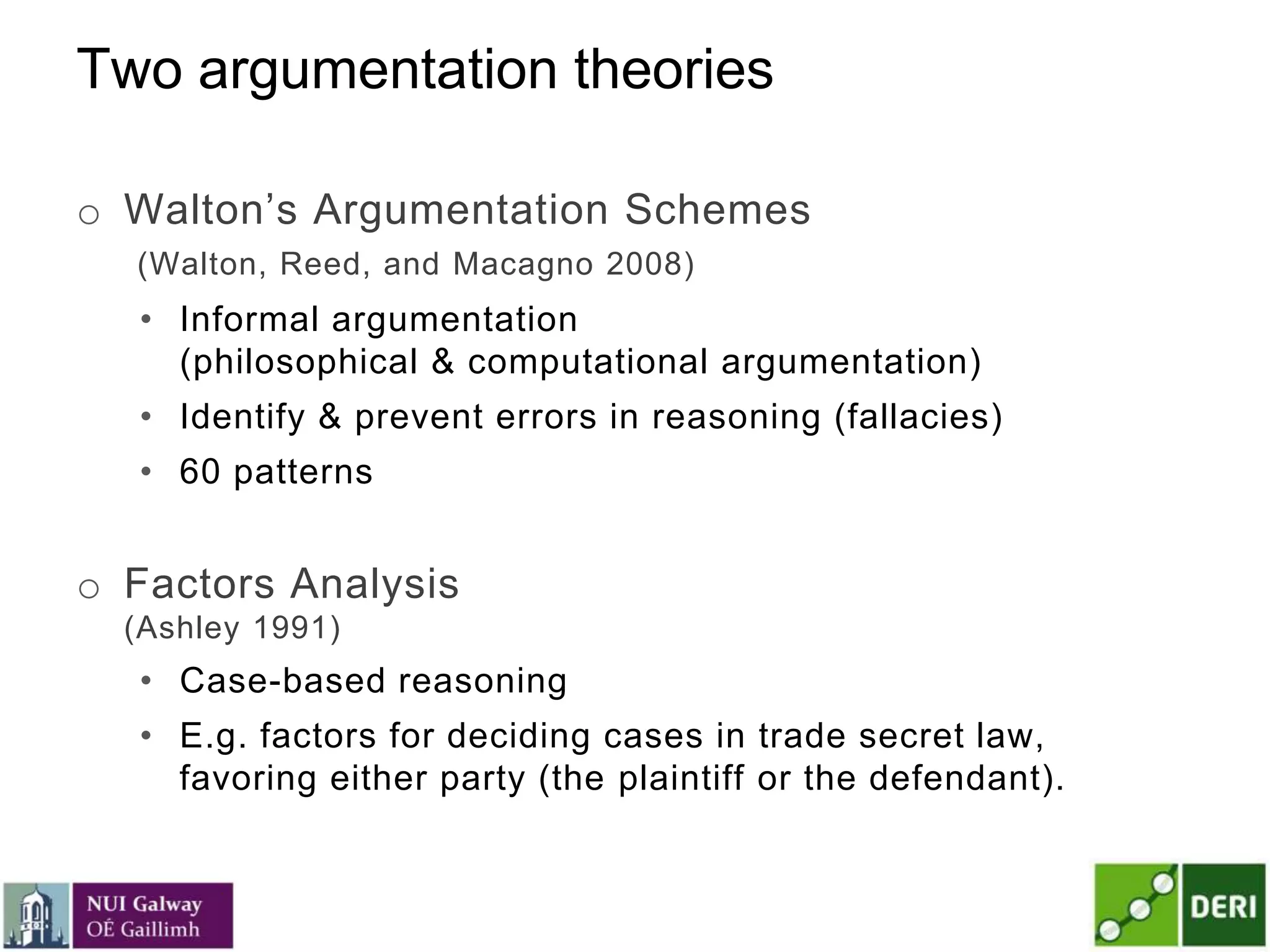 Two argumentation theories
o Walton’s Argumentation Schemes
(Walton, Reed, and Macagno 2008)
• Informal argumentation
(philosophical & computational argumentation)
• Identify & prevent errors in reasoning (fallacies)
• 60 patterns
o Factors Analysis
(Ashley 1991)
• Case-based reasoning
• E.g. factors for deciding cases in trade secret law,
favoring either party (the plaintiff or the defendant).
 