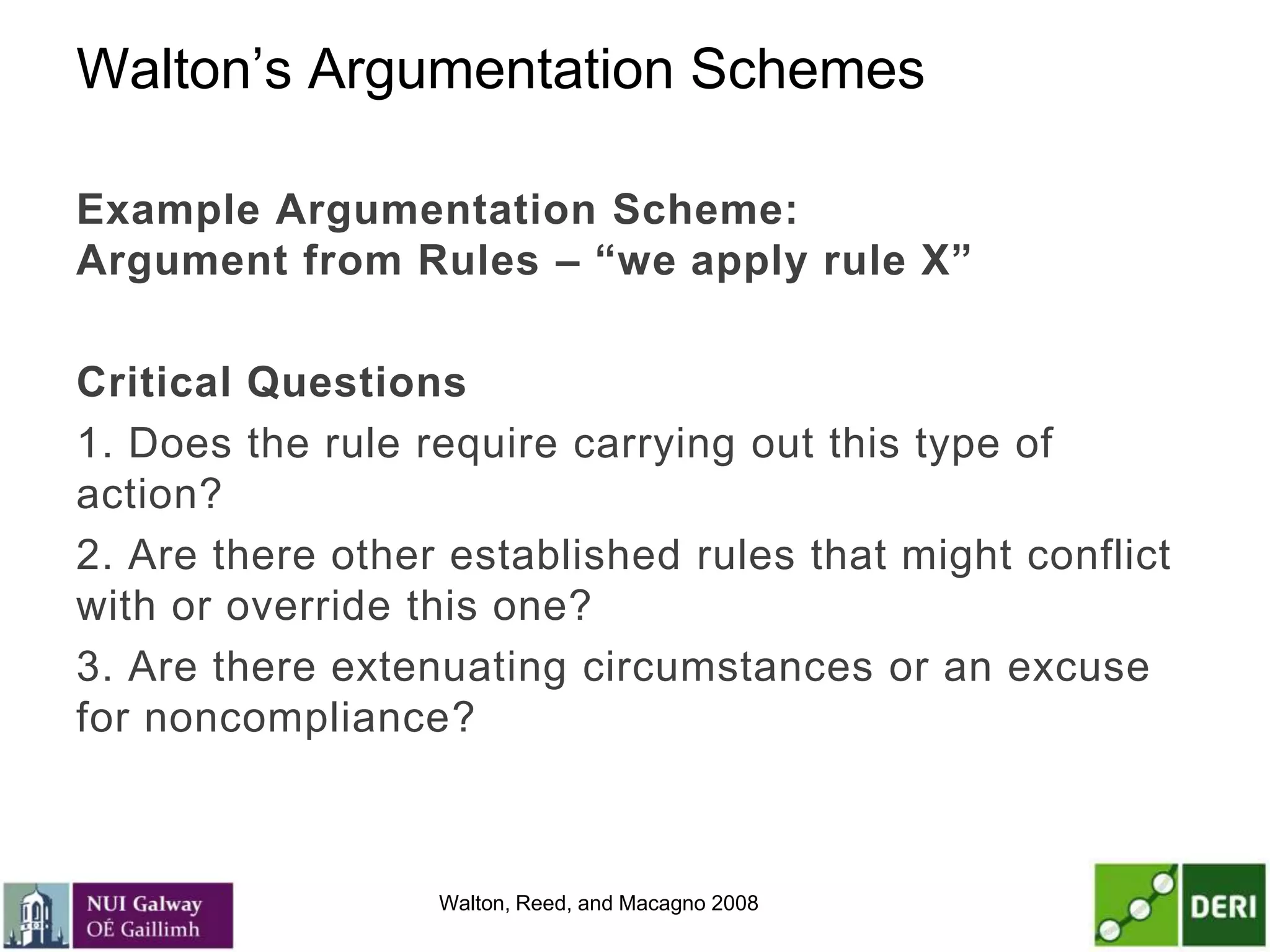 Walton’s Argumentation Schemes
Example Argumentation Scheme:
Argument from Rules – “we apply rule X”
Critical Questions
1. Does the rule require carrying out this type of
action?
2. Are there other established rules that might conflict
with or override this one?
3. Are there extenuating circumstances or an excuse
for noncompliance?
Walton, Reed, and Macagno 2008
 