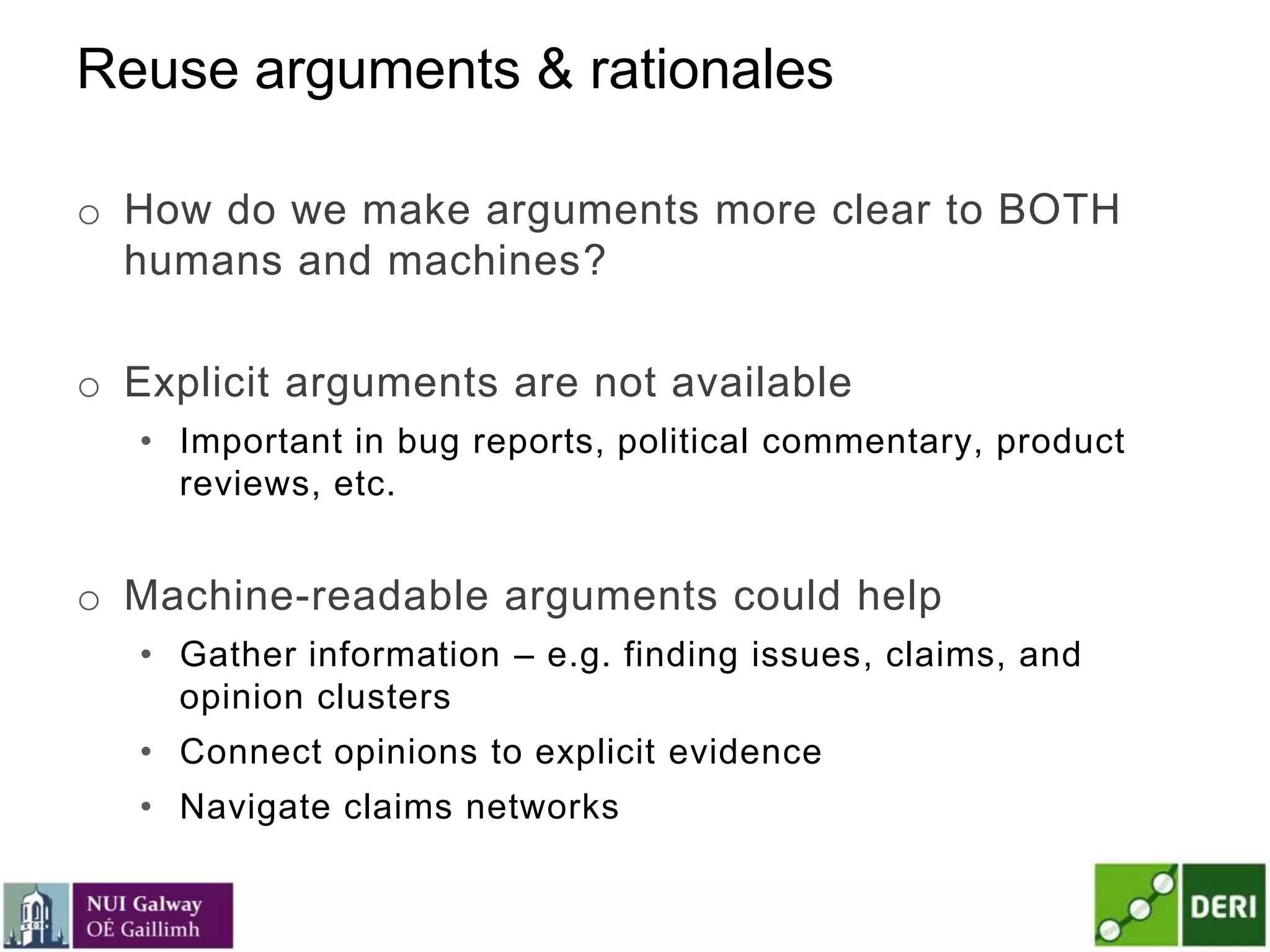 Reuse arguments & rationales
o How do we make arguments more clear to BOTH
humans and machines?
o Explicit arguments are not available
• Important in bug reports, political commentary, product
reviews, etc.
o Machine-readable arguments could help
• Gather information – e.g. finding issues, claims, and
opinion clusters
• Connect opinions to explicit evidence
• Navigate claims networks
 
