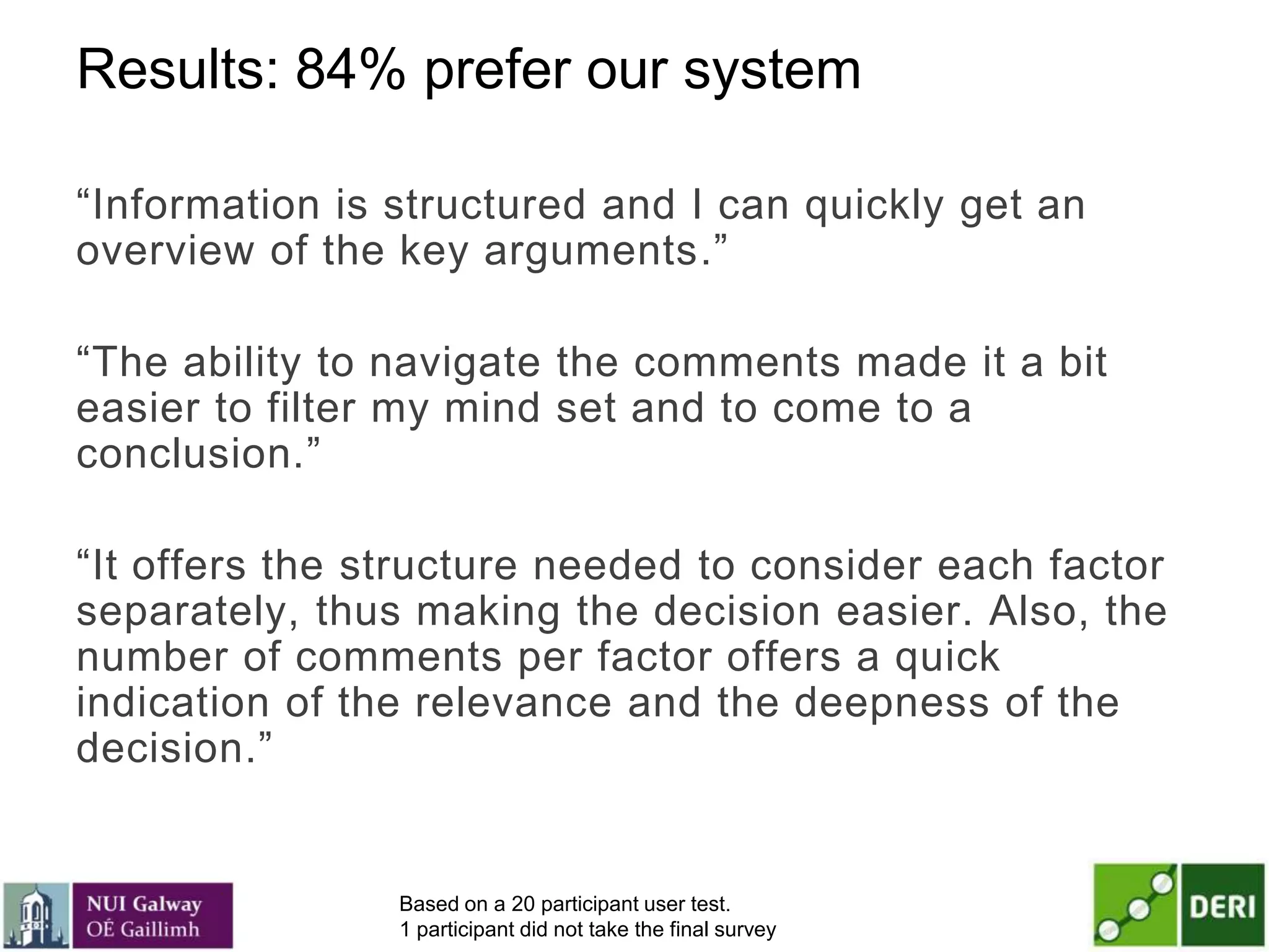 Results: 84% prefer our system
―Information is structured and I can quickly get an
overview of the key arguments.‖
―The ability to navigate the comments made it a bit
easier to filter my mind set and to come to a
conclusion.‖
―It offers the structure needed to consider each factor
separately, thus making the decision easier. Also, the
number of comments per factor offers a quick
indication of the relevance and the deepness of the
decision.‖
Based on a 20 participant user test.
1 participant did not take the final survey
 