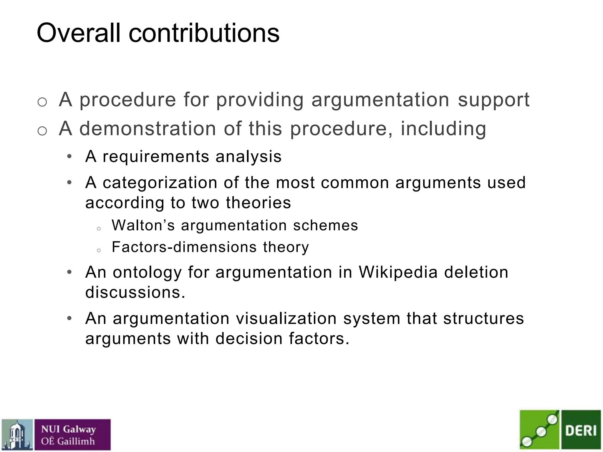 Overall contributions
o A procedure for providing argumentation support
o A demonstration of this procedure, including
• A requirements analysis
• A categorization of the most common arguments used
according to two theories
o Walton’s argumentation schemes
o Factors-dimensions theory
• An ontology for argumentation in Wikipedia deletion
discussions.
• An argumentation visualization system that structures
arguments with decision factors.
 