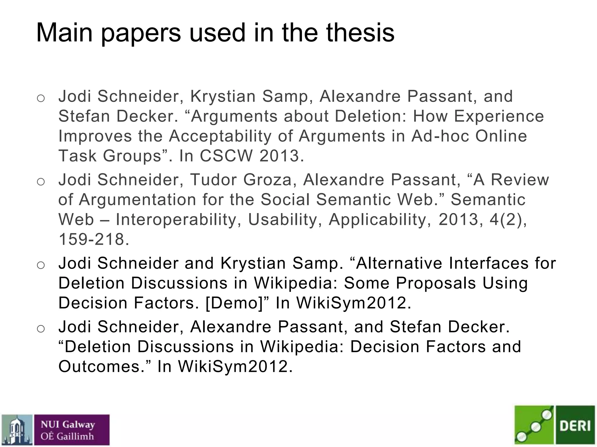 Main papers used in the thesis
o Jodi Schneider, Krystian Samp, Alexandre Passant, and
Stefan Decker. ―Arguments about Deletion: How Experience
Improves the Acceptability of Arguments in Ad-hoc Online
Task Groups‖. In CSCW 2013.
o Jodi Schneider, Tudor Groza, Alexandre Passant, ―A Review
of Argumentation for the Social Semantic Web.‖ Semantic
Web – Interoperability, Usability, Applicability, 2013, 4(2),
159-218.
o Jodi Schneider and Krystian Samp. ―Alternative Interfaces for
Deletion Discussions in Wikipedia: Some Proposals Using
Decision Factors. [Demo]‖ In WikiSym2012.
o Jodi Schneider, Alexandre Passant, and Stefan Decker.
―Deletion Discussions in Wikipedia: Decision Factors and
Outcomes.‖ In WikiSym2012.
 