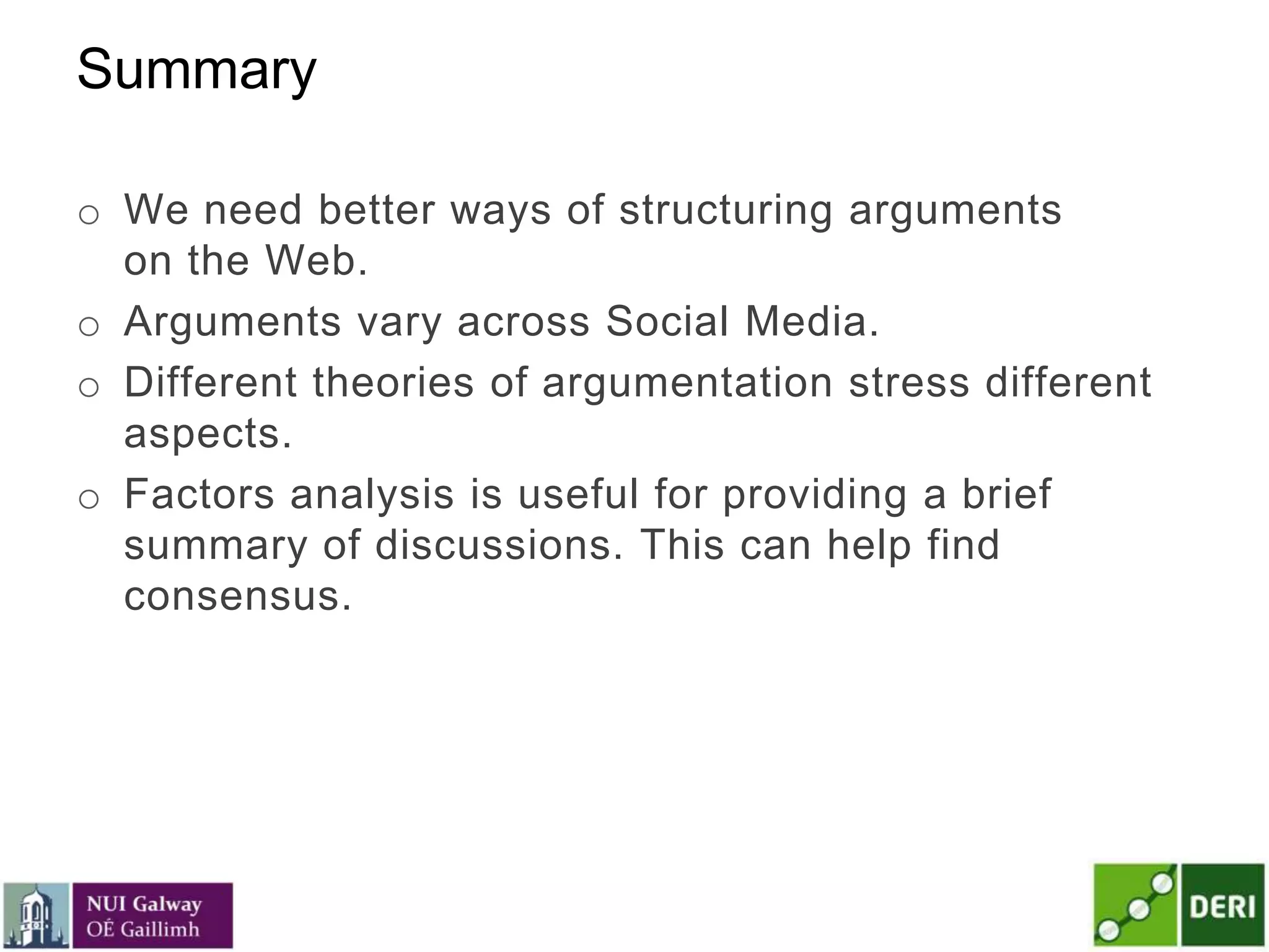 Summary
o We need better ways of structuring arguments
on the Web.
o Arguments vary across Social Media.
o Different theories of argumentation stress different
aspects.
o Factors analysis is useful for providing a brief
summary of discussions. This can help find
consensus.
 